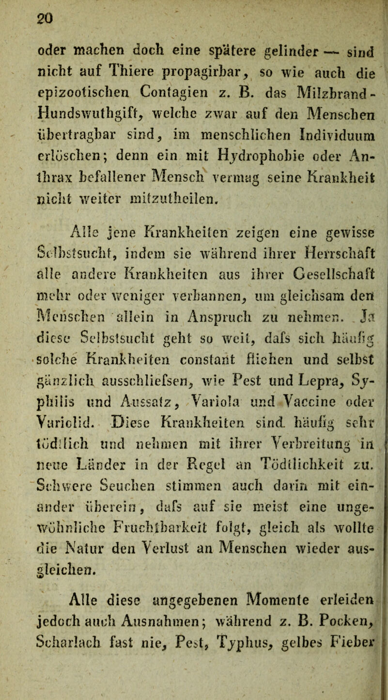 oder machen doch eine spätere gelinder — sind nicht auf Thiere propagirbar, so wie auch die epizootischen Contagien z. B. das Milzbrand- Hunds^yuthgift, welche zwar auf den Menschen übertragbar sind, im menschlichen Individuum erlöschen; denn ein mit Hydrophobie oder An- thrax befallener Mensch vermag seine Krankheit nicht weiter raitzutheilen. Alle jene Krankheiten zeigen eine gewisse Selbstsucht, indem sie während ihrer Herrschaft alle andere Krankheiten aus ihrer Gesellschaft mehr oder weniger verbannen, um gleichsam den Menschen allein in Anspruch zu nehmen. Ja diese Selbstsucht geht so weil, dafs sich häniig solche Krankheiten constaiit fliehen und selbst gänzlich ausschliefsen, wie Pest und Lepra, Sj- pliilis und Aussatz, Variola und Vaccine oder Yariclid. Diese Krankheiten sind, häuhg sehr töd!fich und nehmen mit ihrer Verbreitung in neue Länder in der Regel an Todllicbkeit zu. Schwere Seuchen stimmen auch dariri mit ein- ander überein, dafs auf sie meist eine unge- wöhnliche Fruchtbarkeit folgt, gleich als wollte die Natur den Verlust an Menschen wieder aus- gleichen. Alle diese angegebenen Momente erleiden I jedoch auch Ausnahmen; während z. B. Pocken, Scharlach fast nie, Pe»t, Tjphus, gelbes Fieber
