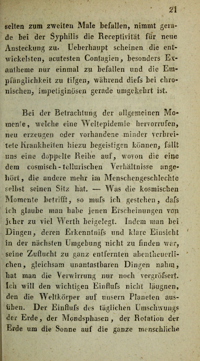 selten zum zweiten Male befallen, nimmt gera- de bei der Sjphilis die Receptivitat für neue Ansteckung zu* Ueberbaupt scheinen die ent- wickelstcn, acutesten Contagien, besonders Ex- antheme nur einmal zu befallen und die Em- pfänglichkeit zu tilgen, während diefs bei chro- nischen, impetiginiisen gerade umgelvehrt ist. Bei der Betrachtung der allgemeinen Mo- rncnfe, welche eine Weitepidemie hervorrufen, neu erzeugen oder vorhandene minder verbrei- tete Krankheiten hiezu begeistigen können, fällt uns eine doppelte Reihe auf, Moyon die ehre dem cosmisch - tellurischen Verhältnisse ange- liüi't, die andere mehr im Menschengeschicchtc selbst seinen Sitz hat. — Was die kosmischen Momente betrifft, so mufs ich gestehen, dafs ich glaube man habe jenen Erscheinungen von jeher zu viel Werth beigelegt. Indem man bei Dingen, deren Erkenntnifs und klare Einsicht in der nächsten Umgebung nicht zu finden W'ar, seine Zuflucht zu ganz entfernten abentheuerli- chen, gleichsam unantastbaren Dingen nahm, hat man die Verwirrung nur noch vergrofsert. ich will den wichtigen Einflufs nicht Uiugncn, den die Weltkörper auf unsern Planeten aus- üben. Der Einflufs des tägiiehen Umschwungs der Erde, der Mpndsphasen, der Rotation der Erde um die Sonne auf die ganze menschliche