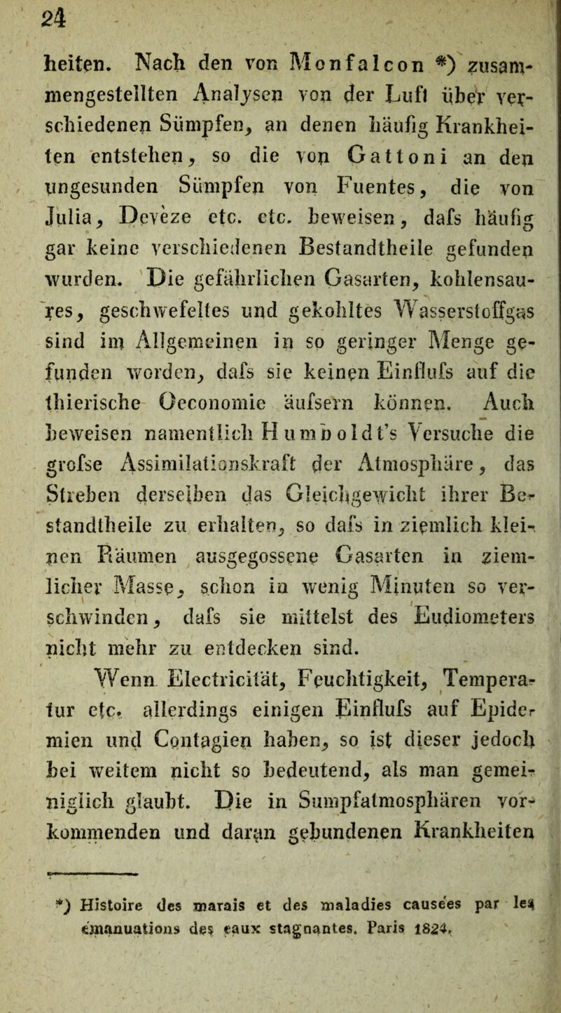 heiten. Nach den von Monfalcon *) zusam- niengestellten Analysen von der Lufi über ver- schiedenen Sümpfen, an denen häufig Krankhei- ten entstehen, so die von Gattoni an den yngesunden Sümpfen von Fuentes, die von Julia, Deveze etc. etc. beweisen, dafs häufig gar keine verschiedenen Bestandtheile gefunden wurden. 'Die gefährlichen Gasarten, kohlensau- yes, geschwefeltes und gekohltes Wasserstoffgas sind im Allgemeinen in so geringer Menge ge- funden v/orden, dafs sie keinen Einflufs auf die thierische Oeconomie äufsern können. Auch beweisen namentlich H umb oldt’s Versuche die grofse Assimilationskraft der Atmosphäre, das Streben derseiben das Gleichgewicht ihrer Be^ standtheile zu erhalten, so dafs in ziemlich klei-, nen Räumen ausgegossene Gasarten in ziem- licher Masse, schon in wenig Minuten so ver- schwinden, dafs sie mittelst des Eudiometers nicht mehr zu entdecken sind. Wenn Electricität, Feuchtigkeit, Tempera?- tur etc. allerdings einigen Einflufs auf Epider niien und Cpntagien haben, so ist dieser jedoch hei weitem nicht so bedeutend, als man gemeF nigiieh glaubt. Die in Sumpfatmosphären vor- kommenden und daran gebundenen Krankheiten *) Histoire des xnarais et des maladies cause'es par leij einanuations des eaux stagnantes. Paris 1SZ4.