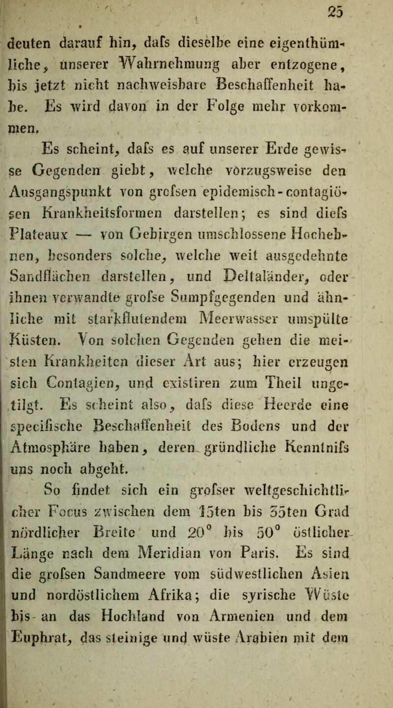 deuten darauf hin, dafs diesMbe eine eigenthüni' liehe, unserer Wahrnehmung aber entzogene, his jetzt nicht nachweisbare Beschaffenheit ha- be. Es wird davon in der Folge mehr Vorkom- men, Es scheint, dafs es auf unserer Erde gewis- se Gegenden giebt, welche vorzugsweise den Ausgangspunkt von grefsen epidemisch-contagiÖ- gen Krankheitsformen darstellen; es sind diefs Plateaux — von Gebirgen umschlossene Hocheb- nen, besonders solche, welche weit ausgedehnte Sandflächen darstellen, und Deltaländer, oder ihnen verwandte grofse Sumpfgegenden und ähn- liche mit starkflutendem Meerwasser umspülte Küsten. \on solchen Gegenden gehen die mei- sten Krankheiten dieser Art aus; hier erzeugen sich Contagien, und existiren zum Theil ungc- ,tilgt. Es scheint also, dafs diese Heerde eine specifische Beschaffenheit des Bodens und der Atmosphäre haben, deren gründliche Kenntnifs uns noch abgeht. So findet sich ein grofser weltgeschichtli- cher Focus zwischen dem 15ten bis 55ten Grad j nördlicher Breite und 20*’ his 50° östlicher Ij Länge nach dem Meridian von Paris. Es sind ij die gi'ofsen Sandmeere vom südwestlichen Asien i| und nordöstlichem Afrika; die syrische Wüste iS hjs- an das Hochland von Armenien und dem I Euphrat, das steinige und wüste Arabien mit dem