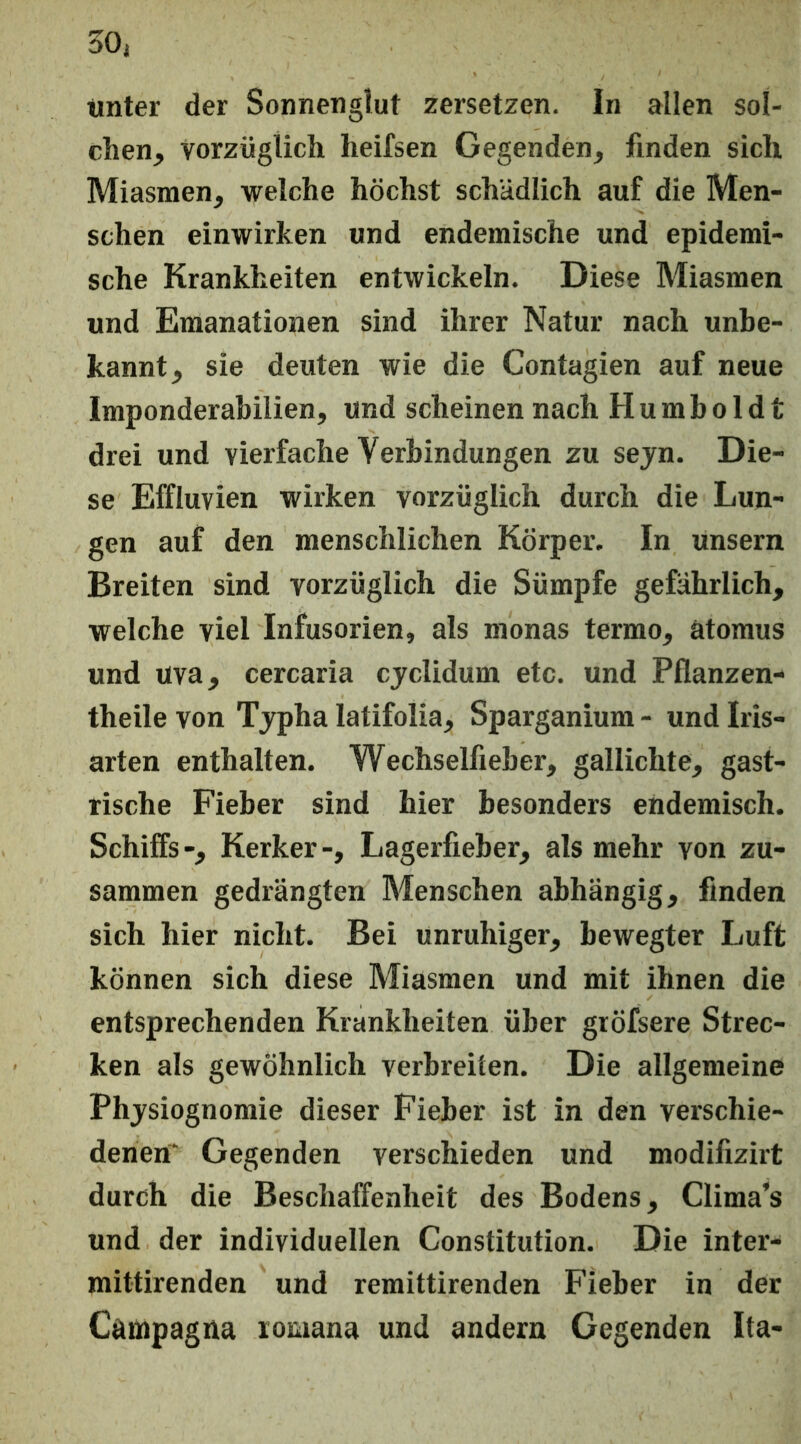 tmter der Sonnenglut zersetzen. In allen sol- chen, Vorzüglich heifsen Gegenden, finden sich Miasmen, welche höchst schädlich auf die Men- schen einwirken und endemische und epidemi- sche Krankheiten entwickeln. Diese Miasmen und Emanationen sind ihrer Natur nach unbe- kannt, sie deuten wie die Contagien auf neue Imponderabilien, und scheinen nach Humboldt drei und vierfache Verbindungen zu seyn. Die- se Effluvien wirken vorzüglich durch die Lun- gen auf den menschlichen Körper. In unsern Breiten sind vorzüglich die Sümpfe gefährlich, welche viel Infusorien, als monas termo, ätoraus und uva, cercaria cjclidum etc. und Pflanzen- theile von Typha latifolia, Sparganium - und Iris- arten enthalten. Wechselfieber, gallichte, gast- rische Fieber sind hier besonders endemisch. Schiffs-, Kerker-, Lagerfieber, als mehr von zu- sammen gedrängten Menschen abhängig, finden sich hier nicht. Bei unruhiger, bewegter Luft können sich diese Miasmen und mit ihnen die entsprechenden Krankheiten über gröfsere Strec- ken als gewöhnlich verbreiten. Die allgemeine Physiognomie dieser Fieber ist in den verschie- denen' Gegenden verschieden und modifizirt durch die Beschaffenheit des Bodens, Clima’s und der individuellen Constitution. Die inter- raittirenden und remittirenden Fieber in der Campagna lomana und andern Gegenden Ita-