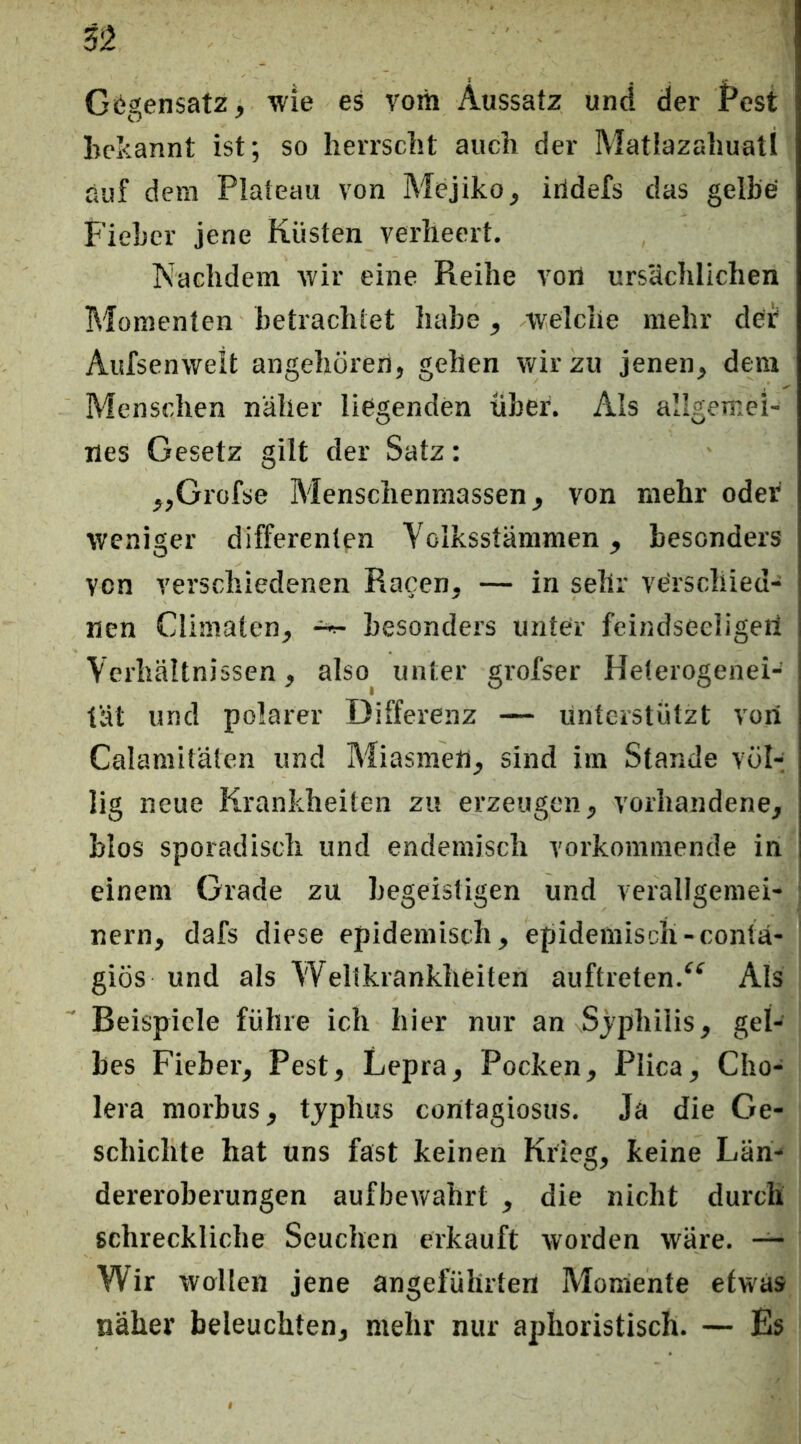Gegensatz, wie es vom Aussatz und der Pest bekannt ist; so herrscht auch der Matiazahuatl auf dem Plateau von Mejiko, itldefs das gelbe Fieber jene Küsten verheert. Nachdem wir eine Reihe von ursächlichen Momenten betrachtet habe, welche mehr dei Aufsenvvelt angehören, gehen wir zu jenen, dem Menschen näher liegenden über. Als allgemei- nes Gesetz gilt der Satz: „Grofse Menschenniassen, von mehr oder weniger differenlfn Volksstämmen, besonders von verschiedenen Racen, — in sehr verscliied- nen Climaten, ^ besonders unter feindseeligeii Verhältnissen, also unter grofser Heterogenei- tät und polarer Differenz — unterstützt von Calamitäten und Miasmen, sind im Stande völ-; lig neue Krankheiten zu erzeugen, vorhandene, blos sporadisch und endemisch vorkommende in einem Grade zu hegeistigen und verallgemei- nern, dafs diese epidemisch, epidemisch-contä- giös und als VVellkrankheiten auftreten.^^ Als Beispiele führe ich hier nur an Sjphilis, gel- bes Fieber, Pest, Lepra, Pocken, Plica, Cho- lera morbus, tjphus contagiosus. Ja die Ge- schichte hat uns fast keinen Krieg, keine Län- dereroberungen aufbewahrt , die nicht durch schreckliche Seuchen erkauft worden wäre. — Wir wollen jene angeführten Momente etwas näher beleuchten, mehr nur aphoristisch. — Es