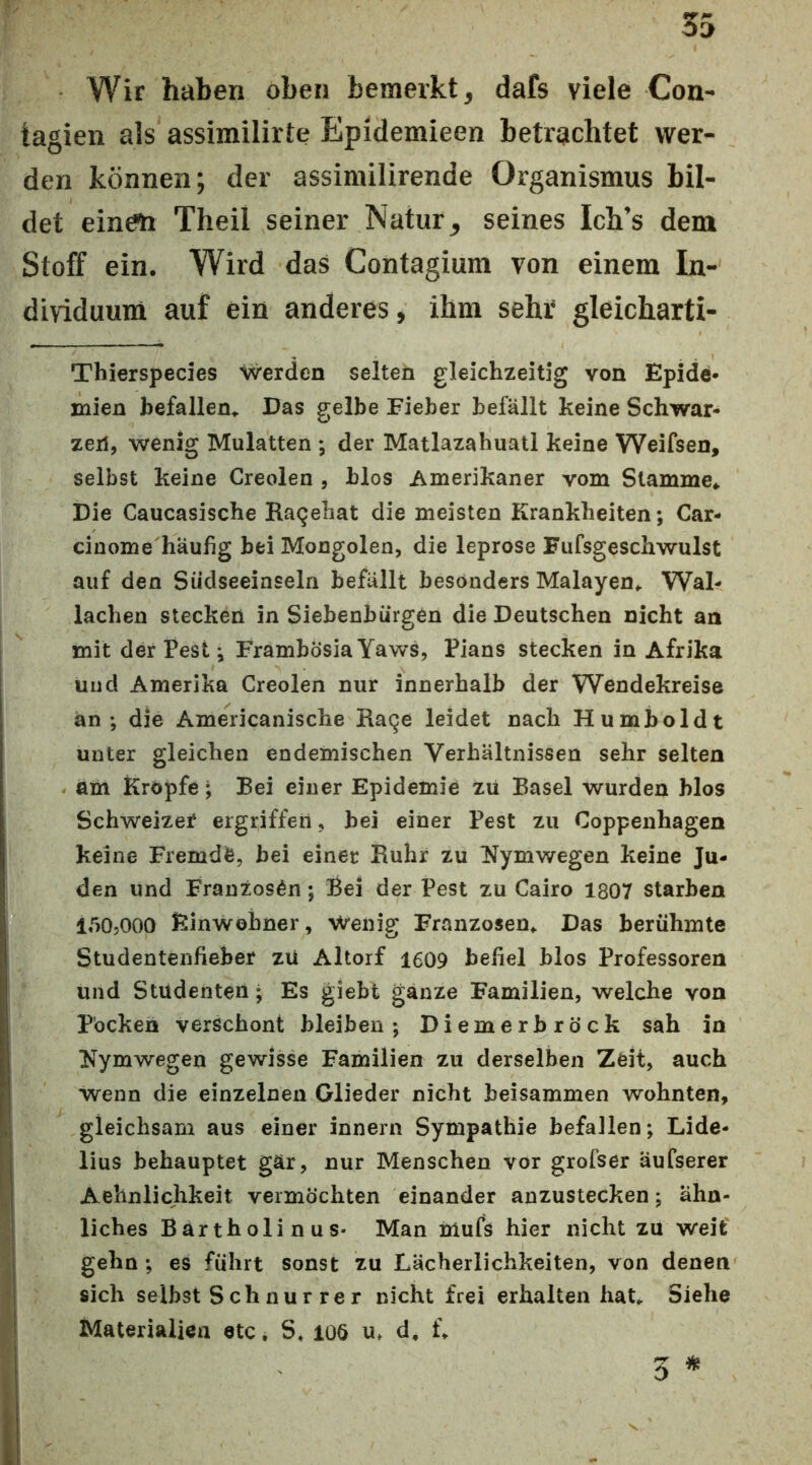Wir haben oben bemerkt, dafs viele Con- tagien als assimilirte Epidemieen betrachtet wer- den können; der assirailirende Organismus bil- det einem Theil seiner Natur, seines Ich’s dem Stoff ein. Wird das Contagium von einem In- dividuum auf ein anderes, ihm sehr* gleicharti- Thierspedes werden selten gleichzeitig von Epide- mien befallen,. Das gelbe Fieber befällt keine Schwar- zen, wenig Mulatten •, der Matlazahuatl keine Weifsen, selbst keine Creolen , hlos Amerikaner vom Stamme* Die Caucasische Raqehat die meisten Krankheiten; Car- cinome häufig bei Mongolen, die leprose Fufsgeschwulst auf den Südseeinseln befällt besonders Malayen* Wal- lachen stecken in Siebenbürgen die Deutschen nicht an tnit der Pest •, Frambösia Yaws, Pians stecken in Afrika und Amerika Creolen nur innerhalb der Wendekreise an ; die Americanische Ratje leidet nach Humboldt unter gleichen endemischen Verhältnissen sehr selten am Kropfe; Bei einer Epidemie zu Basel wurden blos Schweizer ergriffen, bei einer Pest zu Coppenhagen keine Fremde, bei einer Ruhr zu ^ymwegen keine Ju- den und Franzosen; Bei der Pest zu Cairo 1807 starben 150,000 Einwohner, Wenig Franzosen* Das berühmte Studentenfieber zü Altorf 1609 befiel blos Professoren und Studenten • Es giebl ganze Familien, welche von Pocken verschont bleiben; Diemerbröck sah in INymwegen gewisse Familien zu derselben Zeit, auch wenn die einzelnen Glieder nicht beisammen wohnten, gleichsam aus einer innern Sympathie befallen; Lide- lius behauptet gär, nur Menschen vor grofser äufserer Aehnlichkeit vermöchten einander anzustecken; ähn- liches Bartholinus- Man iiiufs hier nicht zu weif gehn; es führt sonst zu Lächerlichkeiten, von denen sich seihst Schnurrer nicht frei erhalten hat* Siehe Materialien etc* S* 106 u* d* f* 5
