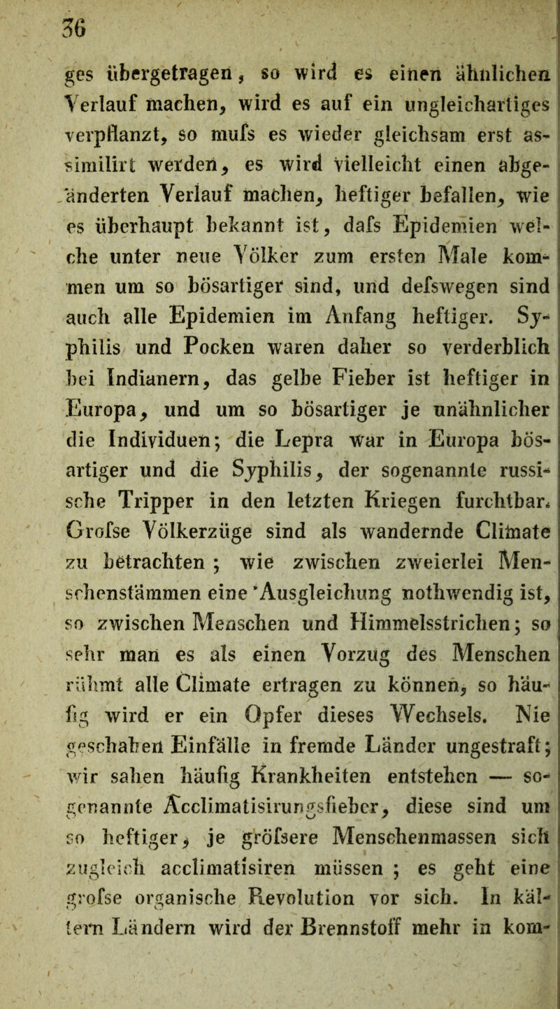 ges übergetragen, so wird es einen ähnlichen | Verlauf machen, wird es auf ein ungleichartiges j verpflanzt, so mufs es wieder gleichsam erst as- sirailirt werden, es wird Vielleicht einen abge- änderten Verlauf machen, heftiger befallen, wie es überhaupt bekannt ist, dafs Epidemien wel-; che unter neue Völker zum ersten Male kom- j men um so bösartiger sind, und defswegen sind auch alle Epidemien im Anfang heftiger. Sj- philis und Pocken waren daher so verderblich bei Indianern, das gelbe Fieber ist heftiger in Europa, und um so bösartiger je unähnlicher die Individuen; die Lepra War in Europa bös- artiger und die Sjphilis, der sogenannte russi- sche Tripper in den letzten Kriegen furchtbar, Grofse Völkerzüge sind als wandernde Clilnate zu betrachten ; wie zwischen zweierlei Men- srhenstäramen eine 'Ausgleichung nothwendig ist, so zwischen Menschen und Himmelsstrichen; so sehr man es als einen Vorzug des Menschen riilimt alle Climate ertragen zu können, so häu- fig wird er ein Opfer dieses Wechsels. Nie geschahen Einfälle in fremde Länder ungestraft; vär sahen häufig Krankheiten entstehen — so- genannte Acclimatisiruni^sfieber, diese sind um CO heftiger, je gröfsere Menschenmassen sich zugleich acclimatisiren müssen ; es geht eine i grofse organische Revolution vor sich. In käl- lem Ländern wird der Brennstoff mehr in kom-