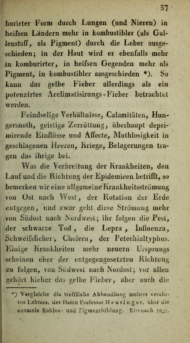 burirter Form durch Lungen (und Nieren) in heifsen Ländern mehr in kombustibler (als Gal- lenstoff, als Pigment) durch die Leber ausge- schieden; in der Haut wird er ebenfalls mehr in komburirter, in heifsen Gegenden mehr als Pigment, in kombustibler ausgeschieden *). So kann das gelbe Fieber allerdings als ein potenzirtes Acclimatisirungs^ Fieber betrachtet werden. Feindselige Yerhältnisse, Calamitäten, Hun- gersnoth, geistige Zerrüttung, überhaupt depri- mirende Einflüsse und Affecte, Muthlosigkeit in geschlagenen Heeren, Kriege, Belagerungen tra- gen das ihrige bei. Was die Yerbreitung der Krankheiten, den Lauf und die Richtung der Epideraieen betrifft, so bemerken wir eine allgemeine Krankheitsstromung von Ost nach West, der Rotation der Erde entgegen, und zwar geht diese Strömung mehr von Südost nach Nord west; ihr folgen die Pest, der schwarze Tod, die Lepra , Influenza, Schweifsfieber, Cholera, der Petechialtjphus. I Piinige Krankheiten mehr neuern Ursprungs j scheinen eher der entgegengesetzten Richtung j zu folgen, von Südwest nach Nordost; vor allen ! gehört hieher das gelbe Fieber, aber auch die 1 V€frgleiche diti treffliche Abhandlung meines verelir^ ; tcn Lehrers» des Herrn Trofessor H e u s i n g e r, iiber die Kohlen- und rigmenihildung. Eii^‘r'uadi löj}. i I