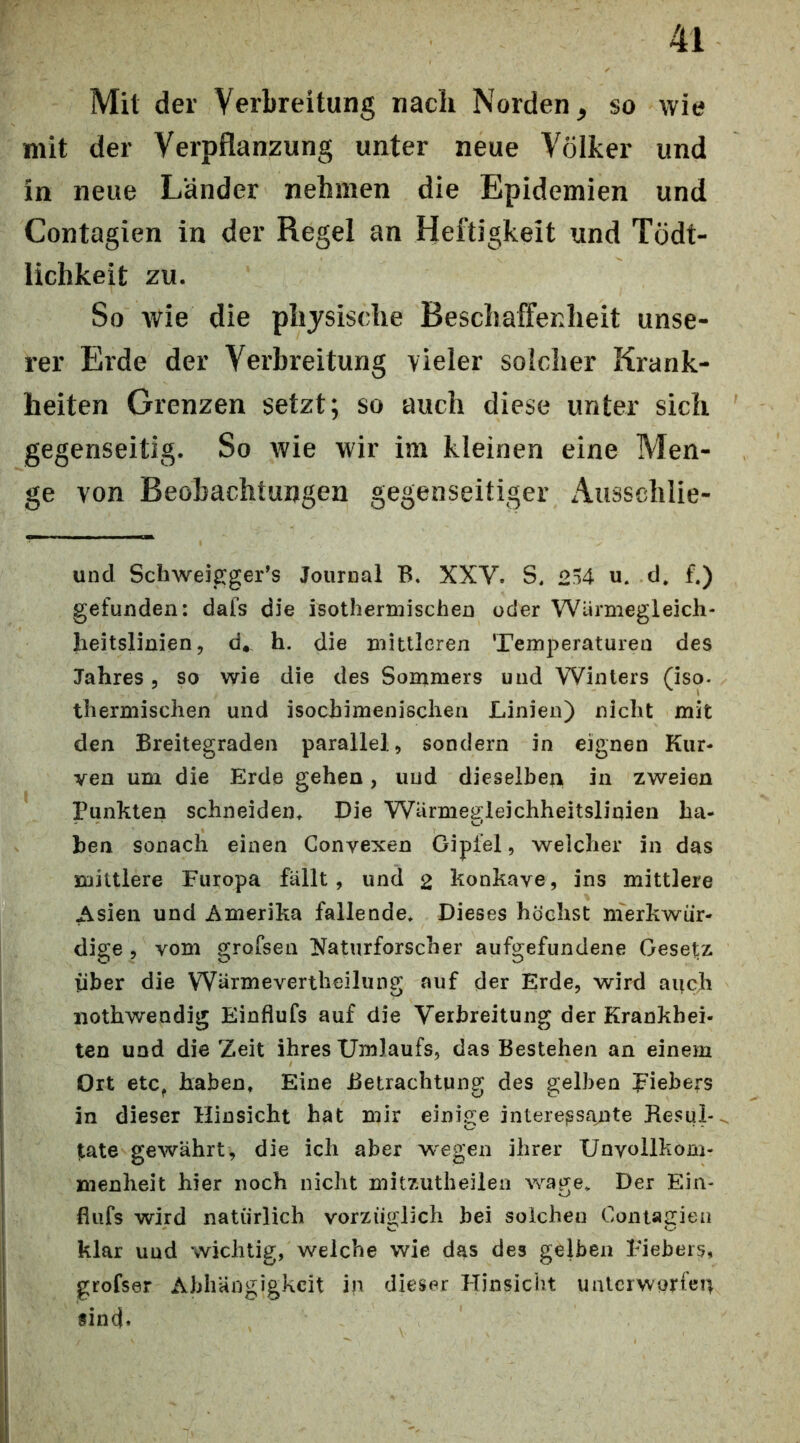 Mit der Verbreitung nach Norden, so wie mit der Verpflanzung unter neue Völker und in neue Länder nehmen die Epidemien und Contagien in der Regel an Heftigkeit und Tödt- lichkeit zu. So wie die physische Beschaffenheit unse- rer Erde der Verbreitung vieler solcher Krank- heiten Grenzen setzt; so auch diese unter sich gegenseitig. So wie wir im kleinen eine Men- ge von Beobachtungen gegenseitiger Ausschlie- und Schweigger’s Journal B. XXV. S, 254 u. d* f.) gefunden: dafs die isothermischen oder Warmegleich- lieitslinien 5 d* h. die mutieren Temperaturen des Jahres, so wie die des Sommers und Winters (iso- thermischen und isocbimenisclien Linien) nicht mit den Breitegraden parallel, sondern in eignen Kur- ven um die Erde gehen, und dieselbe^ in zweien Punkten scbneideiu Die Warmegleicbbeitslinien bä- hen sonacb einen Convexen Gipfel, welcher in das mittlere Europa fällt, und 2 konkave, ins mittlere Asien und Amerika fallende* Dieses höchst merkwür- dige , vom grofsen Naturforscher aufgefundeiie Gesetz Über die Wärmevertheilung auf der Erde, wird auch nothwendig Einflufs auf die Verbreitung der Krankhei- ten und die Zeit ihres Umlaufs, das Bestehen an einem Ort etc^ haben, Eine Betrachtung des gelben J^iehers in dieser Hinsicht hat mir einige interessante Resul-^ täte gewährt, die ich aber wegen ihrer Unvollkom- menheit hier noch nicht mitzutheilen wage* Der Ein- fiufs wird natürlich vorzüglich hei solchen Contagien klar und wichtig, welche wie das des gelben Eiebers, grofser Abhängigkeit in dieser ETinsicht ualcrworien sind*