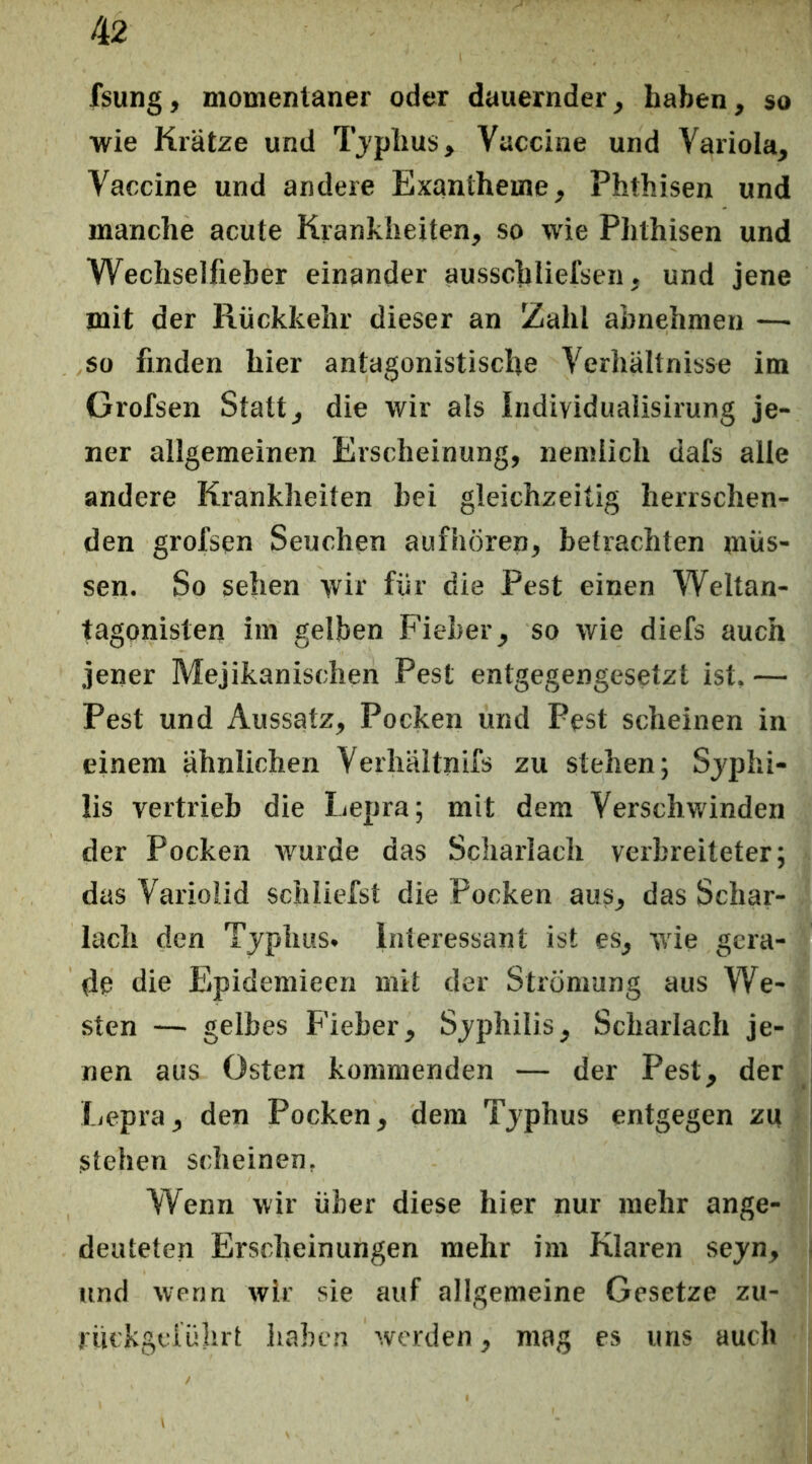 fsung, momentaner oder dauernder, haben, so wie Krätze und Tjplius, Vaccine und Variola, Vaccine und andere Exantheme, Phthisen und manche acute Krankheiten, so wie PJithisen und Wechselfieber einander ausschliefsen, und jene mit der Rückkehr dieser an Zahl abnehmen — so finden hier antagonistische Verhältnisse im Grofsen Statt, die wir als Individualisirung je- ner allgemeinen Erscheinung, nenslich dafs alle andere Krankheiten bei gleichzeitig herrschen- den grofsen Seuchen aufhörep, betrachten müs- sen. So sehen wir für die Pest einen Weltan- tagonisten im gelben Fieber, so wie diefs auch jener Mejikanischen Pest entgegengesetzt ist. — Pest und Aussatz, Pocken und Pest scheinen in einem ähnlichen Verhäitnifs zu stehen; Sjphi- lis vertrieb die Lepra; mit dem Verschwinden der Pocken wurde das Scharlach verbreiteter; das Variolid schliefst die Pocken aus, das Schar- lach den Tjphus. Interessant ist es, wie gera- de die Epidemieen mit der Strömung aus We- sten — gelbes Fieber, Sjphilis, Scharlach je- nen aus Osten kommenden — der Pest, der ficpra, den Pocken, dem Tjphus entgegen zu stehen scheinen, Wenn wir über diese hier nur mehr ange- deuteten Erscheinungen mehr im Klaren sejn, und wenn wir sie auf allgemeine Gesetze zu- I ückgciührt haben werden, mag cs uns auch