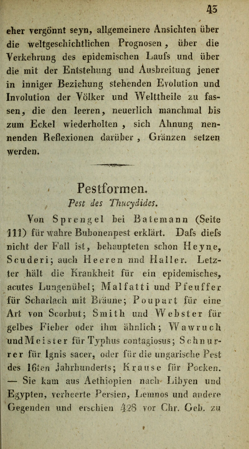 45 eher vergönnt sejn, allgemeinere Ansichten über die weltgeschichtlichen Prognosen, über die Verkehrung des epidemischen Laufs und über die mit der Entstehung und Ausbreitung jener in inniger Beziehung stehenden Evolution und Involution der Völker und Welttheile zu fas- sen, die den leeren, neuerlich manchmal bis zum Eckel wiederholten , sich Ahnung nen- nenden Reflexionen darüber , Glänzen setzen werden. Pestformen, Pest des Thucydides. Von Sprengel bei Bateraann (Seite 111) für wahre Bubonenpest erklärt. Dafs diefs nicht der Fall ist, behaupteten schon Heyne, Scuderi; auch Heeren nnd Haller. Letz- ter hält die Krankheit für ein epidemisches, acutes Lungenübel; Malfatti und Pfeuffer für Scharlach mit Bräune; Poupart für eine Art von Scorbut; Smith und Webster für gelbes Fieber oder ihm ähnlich; VV^awruch undMeisier für Typhus contagiosus ; Schnur- rer für Ignis sacer, oder für die ungarische Pest des 16ten Jahrhunderts; Krause für Pocken. — Sie kam aus Aethiopien nach Libyen und Egypten, verheerte Persien, Lemnos und andere Gegenden und erschien 428 vor Chr. Geb. zu