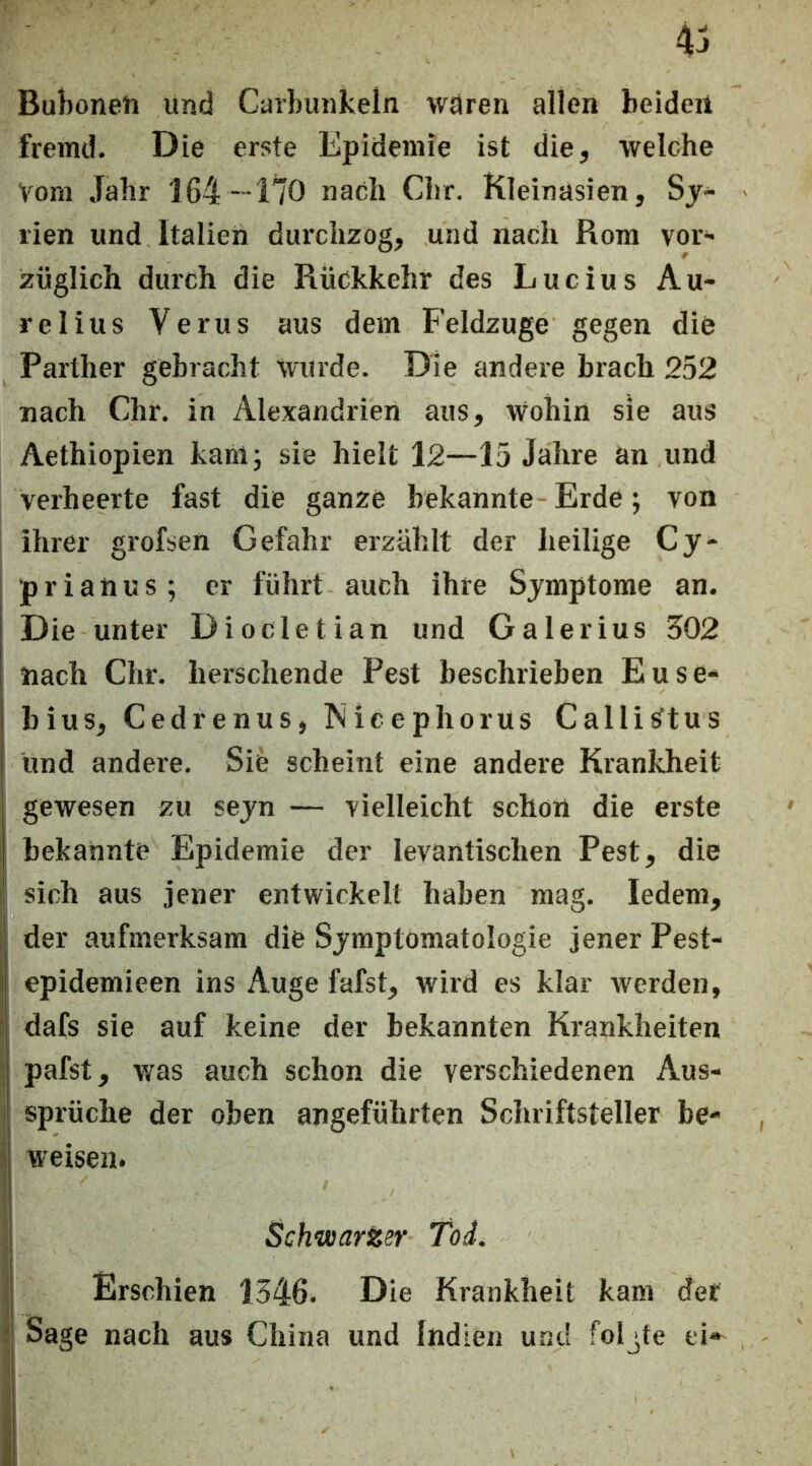 4:i Buhonen und Carbunkeln wären allen beiden fremd. Die erste Epidemie ist die, welche Vom Jahr '164- 170 nach Chr. Kleinasien, Sj- rien und Italien durchzog, und nach Rom voi' züglich durch die Rückkehr des Lucius Au- relius Verus aus dem Feldzuge gegen die Parther gebracht Wurde. Die andere brach 252 nach Chr. in Alexandrien aus. Wohin sie aus Aethiopien kantj sie hielt 12—15 Jahre an und verheerte fast die ganze bekannte -Erde j von ihrer grofsen Gefahr erzählt der heilige Cy^ p r i a n u s; er führt auch ihre Symptome an. Die unter Diocletian und Galerius 502 nach Chr. berschende Pest beschrieben Euse- bius, Cedrenus, Nicephorus Calli^tus und andere. Sie scheint eine andere Krankheit gewesen zu seyn — vielleicht schon die erste bekannte Epidemie der levantischen Pest, die sich aus jener entwickelt haben mag. ledern, der aufmerksam die Symptomatologie jener Pest- epidemieen ins Auge fafst, wird es klar werden, dafs sie auf keine der bekannten Krankheiten pafst, was auch schon die verschiedenen Aus- sprüche der oben angeführten Schriftsteller be- weisen. Schwarzer Tod. Erschien 1546. Die Krankheit kam der Sage nach aus China und Indien und folgte ei»