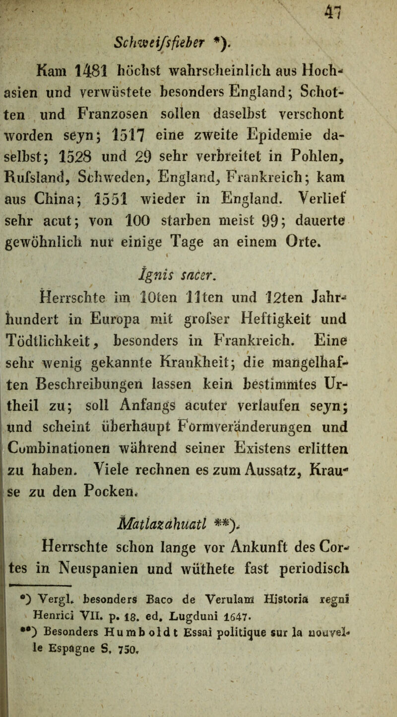 Sclmeifsfieber *). Kam 1481 höchst wahrscheinlich aus Hoch- asien und verwüstete besonders England; Schot- ten und Franzosen sollen daselbst verschont worden sejn; 1517 eine zweite Epidemie da- selbst; 1528 und 29 sehr verbreitet in Pohlen, Rufsland, Schweden, England, Frankreich; kam aus China; 1551 wieder in England. Verlief sehr acut; von 100 starben meist 99; dauerte gewöhnlich nur einige Tage an einem Orte. ignis sacer. Herrschte im lOten Ilten und l2ten Jahr- hundert in Europa mit grofser Heftigkeit und Tüdtlichkeit, besonders in Frankreich. Eine sehr wenig gekannte Krankheit; die mangelhaf- ten Beschreibungen lassen kein bestimmtes Ur- theil zu; soll Anfangs acuter verlaufen sejn; und scheint überhaupt Formveränderungen und i Cumbinationen während seiner Existens erlitten zu haben. Viele rechnen es zum Aussatz, Krau“ se zu den Pocken. Matiazahuaü **). Herrschte schon lange vor Ankunft des Cor- ijtes in Neuspanien und wuthete fast periodisch VergL besonders Baco de Verulaiü Historiä regni I Henrici VIL p. 18, ed. Lugduni 1647. *! Besonders Humboldt Essai politique sur la nouvel- i le Espagne S, 750,