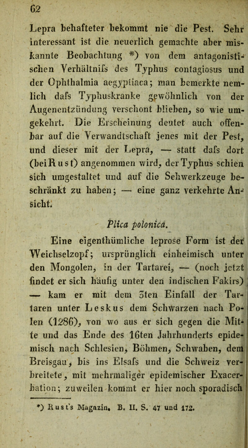 Lepra behafteter bekommt nie die Pest. Sehr interessant ist die neuerlich gemachte aber mis- kannte Beobachtung *) von dem antagonisti-' sehen Verhältnifs des Tjphus contagiosus und der Ophthalmia aegjpüaca; man bemerkte nem- lich dafs Tjphuskranke gewöhnlich von der Augenentzündung verschont blieben, so wie um- gekehrt. Die Erscheinung deutet auch offen- bar auf die Verwandtschaft jenes mit der Pest, und dieser mit der Lepra, — statt dafs dort (beiRust) angenommen wird, der Tjphus schien sich umgestaltet und auf die Sehwerkzeuge be- schränkt zu haben; — eine ganz verkehrte An- sicht. Plica poionicä. Eine eigenthümliche leprose Form ist der Weichselzopf; ursprünglich einheimisch unter den Mongolen, in der Tartarei, — (noch jetzt findet er sich häufig unter den indischen Fakirs) —- kam er mit dem oten Einfall der Tar- taren unter Leskus dem Schwarzen nach Po- len (1286), Ton wo aus er sich gegen die Mit- te und das Ende des 16ten Jahrhunderts epide-; misch nach Schlesien, Böhmen, Schwaben, demj Breisgau, bis ins Elsafs und die Schweiz ver- breitete, mit mehrmaliger epidemischer Exacer- bation; zuweilen kommt er hier noch sporadisch *) K u s t’s Magazin« B. II. S. 47 und 172.