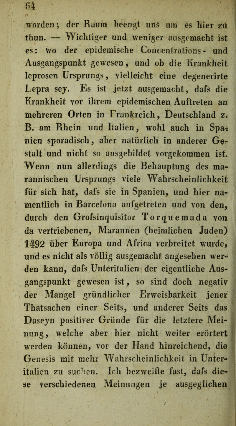 worden; der Raum beengt uns um es hier ztt thun. — Wichtiger und weniger ausgemacht ist es: Wo der epidemische Concentrations - und Ausgangspunkt gewesen, und ob die Krankheit leprosen Ursprungs, vielleicht eine degenerirte Lepra sej. Es ist jetzt ausgemacht, dafs die Krankheit vor ihrem epidemischen Auftreten an mehreren Orten in Frankreich, Deutschland z. ß. am Rhein und Italien, wohl auch in Spa« nien sporadisch, aber natürlich in anderer Ge- stalt und nicht so ausgebildet vorgekommen ist. Wenn nun allerdings die Behauptung des ma- rannischen Ursprungs viele Wahrscheinlichkeit für sich hat, dafs sie in Spanien, und hier na- mentlich in Barcelona aufgetreten und von den, durch den Grofsinquisitor Torquemada von da vertriebenen, Marannen (heimlichen Juden) 1492 über Europa und Africa verbreitet wurde, und es nicht als völlig ausgemacht angesehen wer- den kann, dafs Unteritalien der eigentliche Aus- gangspunkt gewesen ist, so sind doch negativ der Mangel gründlicher Erweisbarkeit jener Thatsachen einer Seits, und anderer Seits das Dasejn positiver Gründe für die letztere Mei- nung, welche aber hier nicht weiter erörtert werden können, vor der Hand hinreichend, die Genesis mit mehr Wahrscheinlichkeit in Ünter- italien zu suchen. Ich bezweifle fast, dafs die- se verschiedenen Meinungen je ausgeglichen