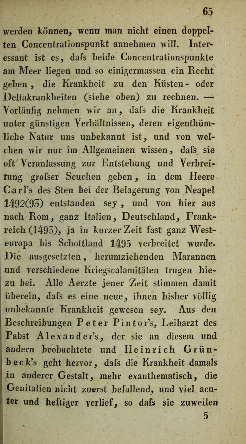 werden können^ wenn man nicht einen doppel- ten Concentrationspunkt annehmen will. Inter- essant ist es, dafs beide Concentrationspunkte am Meer liegen und so einigermassen ein Recht geben, die Krankheit zu den Küsten- oder Deltakrankheiten (siehe oben) zu rechnen. — Vorläufig nehmen wir an, dafs die Krankheit unter günstigen Verhältnissen, deren eigenthüm- liche Natur uns unbekannt ist, und von wel- chen wir nur ira Allgemeinen wissen, dafs sie oft Veranlassung zur Entstehung und Verbrei- tung grofser Seuchen geben, in dem Heere C-arFs des 8ten bei der Belagerung von Neapel 1492(93) entstanden sej, und von hier aus nach Rom, ganz Italien, Deutschland, Frank- reich (1493), ja in kurzer Zeit fast ganz West- europa bis Schottland 1495 verbreitet wurde. Die ausgesetzten, herumziehenden Marannen und verschiedene Kriegscalamitäten trugen hie- zu bei. Alle Aerzte jener Zeit stimmen damit überein, dafs es eine neue, ihnen bisher völlig unbekannte Krankheit gewesen sej. Aus den I Beschreibungen Peter Pintor’s, Leibarzt des ! Pabst Alexander’s, der sie an diesem und andern beobachtete und Heinrich Grün- j b e c k’s geht hervor, dafs die Krankheit damals in anderer Gestalt, mehr exanthematisch, die J Genitalien nicht zuerst befallend, und viel acu- ter und heftiger verlief, so dafs sie zuweilen 5