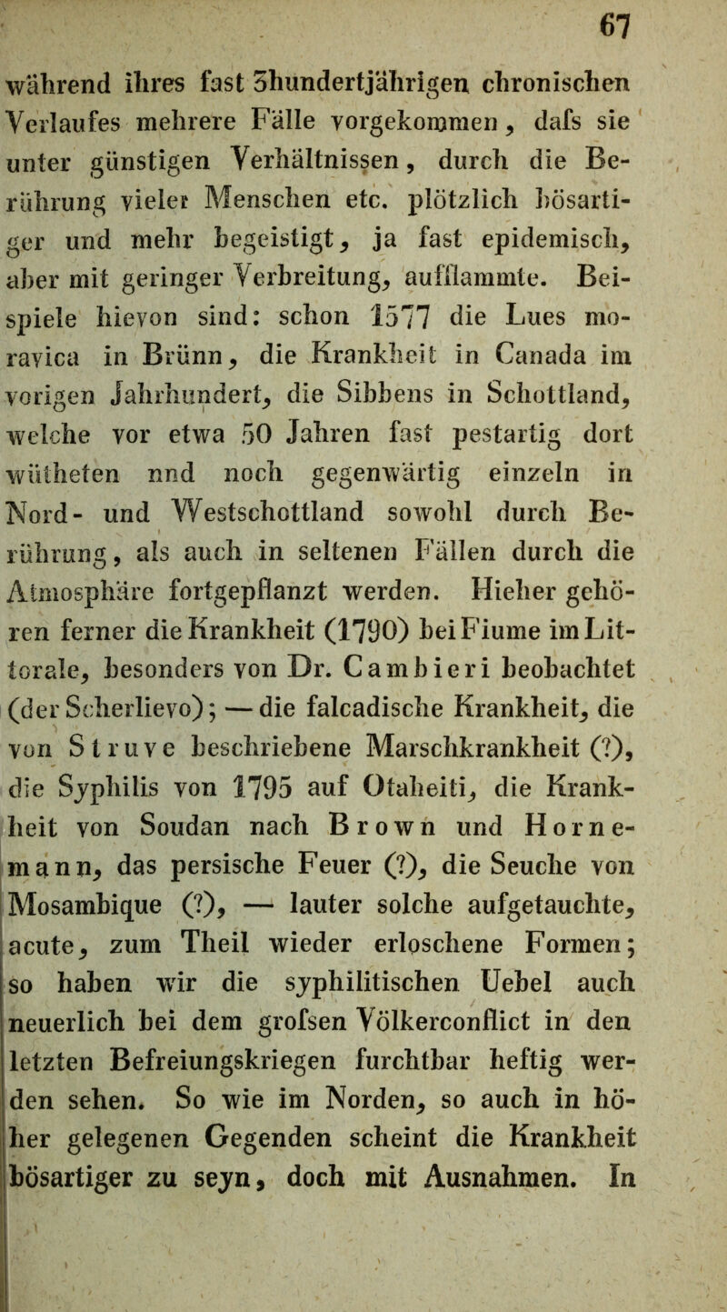 während ihres fast ^hundertjährigen chronischen Verlaufes mehrere Fälle vorgekommen, dafs sie unter günstigen Verhältnissen, durch die Be- rührung vieler Menschen etc. plötzlich bösarti- ger und mehr hegeistigt, ja fast epidemisch, aber mit geringer Verbreitung, aufHammte. Bei- spiele hievon sind: schon 1577 die Lues mo- ravica in Brünn, die Krankheit in Canada im vorigen Jahrhundert, die Sibbens in Schottland, welche vor etwa 50 Jahren fast pestartig dort wütheten nnd noch gegenwärtig einzeln in Nord- und Westschottland soAvohl durch Be- rührung, als auch in seltenen Fällen durch die Atmosphäre fortgepflanzt werden. Hieher gehö- ren ferner die Krankheit (1790) beiFiume imLit- torale, besonders von Dr. Cambieri beobachtet (der Scherlievo); —die falcadische Krankheit, die von S t r u V e beschriebene Marschkrankheit (?), die Sjphilis von 1795 auf Otaheiti, die Krank- heit von Soudan nach Brown und H o r n e- mann, das persische Feuer (?), die Seuche von Mosambique (?), — lauter solche aufgetauchte, acute, zum Theil wieder erloschene Formen; so haben wir die syphilitischen Uebel auch neuerlich bei dem grofsen Völkerconflict in den letzten Befreiungskriegen furchtbar heftig wer- den sehen. So wie im Norden, so auch in hö- her gelegenen Gegenden scheint die Krankheit bösartiger zu sejn, doch mit Ausnahmen. In 1