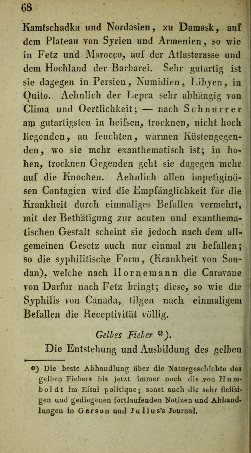 Kamtschadka und Nordasien, zu Damask, auf dem Plateau von Syrien und Armenien, so wie in Fetz und Marocco, auf der Atlasterasse und dem Hochland der Barbarei. Sehr gutartig ist sie dagegen in Persien, Numidien, Libyen, in Quito. Aehnlich der Lepra sehr abhängig von Clima und Oertlichkeit; — nach Schnurr er am gutartigsten in heifsen, trocknen, nicht hoch liegenden, an feuchten, warmen Kiistengegen- den, wo sie mehr exanthematisch istj in ho- hen, trocknen Gegenden geht sie dagegen mehr auf die Knochen. Aehnlich allen impetigino- sen Contagien wird die Empfänglichkeit für die Krankheit durch einmaliges Befallen vermehrt, mit der Bethätigung zur acuten und exanthema- tischen Gestalt scheint sie jedoch nach dem all- gemeinen Gesetz auch nur einmal zu befallen; so die syphilitische Form, (Krankheit von Sou- dan), welche nach Hör ne mann die Caravane von Darfur nach Fetz bringt; diese, so wie die Syphilis von Canada, tilgen nach einmaligem Befallen die Receptivität völlig. Gelbes Fieber Die Entstehung und Ausbildung des gelben Die beste Abhandlung über die Naturgeschichte des gelben Fiebers bis jetzt immer noch die ov^on Hum- boldt im Efsai politique; sonst auch die sehr fleifsi- gen und gediegenen fortlaufenden Notizen und Abhand- lungen in Gerson und Julius*s Journal,