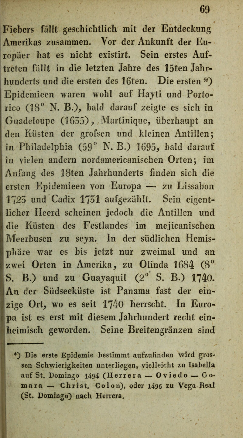 Fiebers fällt geschichtlich mit der Entdeckung Amerikas zusammen. Vor der Ankunft der Eu- ropäer hat es nicht existirt. Sein erstes Auf- treten fällt in die letzten Jahre des I5ten Jahr- hunderts und die ersten des löten. Die ersten Epidemieen waren wohl auf Hajti und Porto- rico (18° N. B.), bald darauf zeigte es sich in Guadeloupe (1655) ? Martinique, überhaupt an den Küsten der grofsen und kleinen Antillen; in Philadelphia (59° N. B.) 1695, bald darauf in vielen andern nordamericanischen Orten; im Anfang des 28ten Jahrhunderts finden sich die ersten Epidemieen von Europa —- zu Lissabon 1725 und Cadix 1751 aufgezählt. Sein eigent- licher Heerd scheinen jedoch die Antillen und die Küsten des Festlandes im mejicanischen Meerbusen zu sejn. In der südlichen Hemis- phäre war es bis jetzt nur zweimal und an zwei Orten in Amerika, zu Olinda 1684 (8° jS. B.) und zu Guajaquil (2° S. B.) 1740. IjAn der Südseeküste ist Panama fast der ein- |zige Ort, wo es seit 1740 herrscht. In Euro- b{ pa ist es erst mit diesem Jahrhundert recht ein- j heimisch geworden. Seine Breitengränzen sind '■| *) Die erste Epidemie bestimmt aufzufinden wird gros^ .! sen Schwierigkeiten unterliegen, vielleicht zu Isahella 1 auf St. Domingo 1494 (Herrera — Oviedo — Go- i mara — Christ. Colon), oder 1496 zu Vega Real (St* Domingo) nach Herrera.
