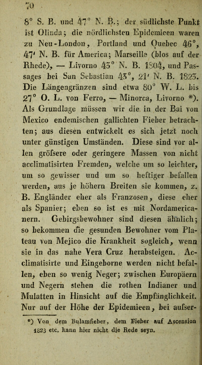 8° S. B. und 47” N. B.; der südlichste Punkt ist Olinda; die nördlichsten Epidenrieen waren zu Neu-London, Portland und Quebec 46”, 47^ N. B. für America; Marseille (blos auf der Rhede), — Livorno 43” N. B. 1S04, und Pas- sages bei San Sebastian 43”, 21' N. B. 1823. Die Längengränzen sind etwa 80” W. L. bis 27” O. L. von Ferro, — Minorca, Livorno *). Als Grundlage müssen wir die in der Bai von Mexico endemischen gallichten Fieber betrach- ten; aus diesen entwickelt es sich jetzt noch unter günstigen Umständen. Diese sind vor al- len gröfsere oder geringere Massen von nicht acclimatisirten Fremden, welche um so leichter, um so gewisser und um so heftiger befallen werden, aus je hohem Breiten sie kommen, z. B. Engländer eher als Franzosen, diese eher als Spanier; eben so ist es mit Nordamerica- nern. Gebirgsbewohner sind diesen ähnlich; so bekommen die gesunden Bewohner vom Pla- teau von Mejico die Krankheit sogleich, wenn sie in das nahe Vera Cruz herabsteigen. Ac- cliraatisirte und Eingeborne werden nicht befal- len, eben so wenig Neger; zwischen Europäern und Negern stehen die rothen Indianer und Mulatten in Hinsicht auf die Empfänglichkeit. Nur auf der Höhe der Epidemieen, bei aufser- i Von de](n Bqlarrifieber, dem Fieber auf Ascension 1823 €tc^ kann hier nicht die Rede seyn«.