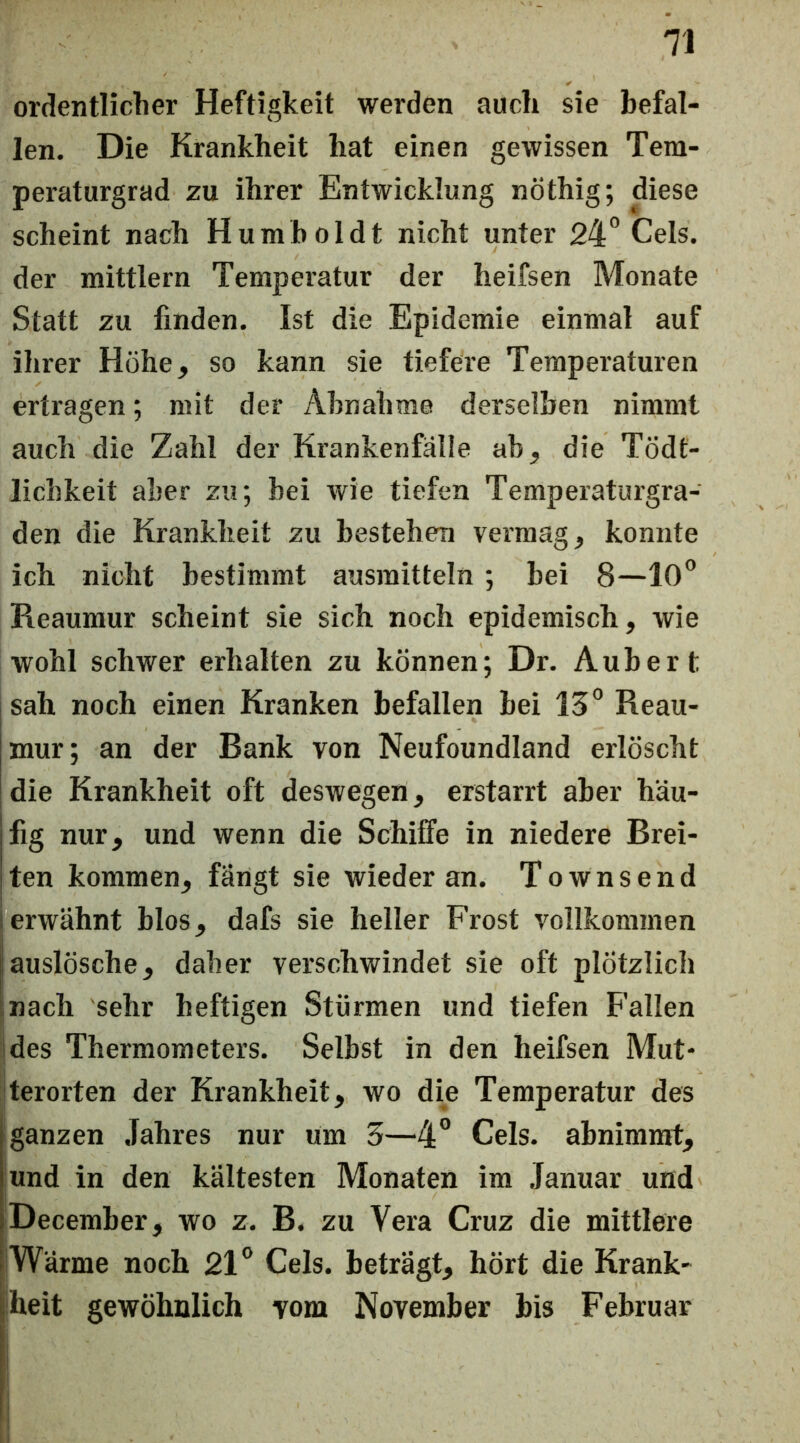 ordentliclier Heftigkeit werden auch sie befal- len. Die Krankheit hat einen gewissen Tem- peraturgrad zu ihrer Entwicklung nöthig; diese scheint nach Humboldt nicht unter 24Cels. der mittlern Temperatur der heifsen Monate Statt zu finden. Ist die Epidemie einmal auf ihrer Hohe, so kann sie tiefere Temperaturen ertragen; mit der Abnahme derselben nimmt auch die Zahl der Krankenfälle ab, die Tödt- lichkeit aber zu; bei wie tiefen Temperaturgra- den die Krankheit zu bestehen vermag, konnte ich nicht bestimmt ausraitteln; bei 8—lO” Reaumur scheint sie sich noch epidemisch, wie wohl schwer erhalten zu können; Dr. Aubert sah noch einen Kranken befallen bei 15° Reau- mur; an der Bank von Neufoundland erlöscht die Krankheit oft deswegen, erstarrt aber häu- Ifig nur, und wenn die Schiffe in niedere Erei- lten kommen, fängt sie wieder an. Townsend i erwähnt blos, dafs sie heller Frost vollkommen auslösche, daher verschwindet sie oft plötzlich inach sehr heftigen Stürmen und tiefen Fallen des Thermometers. Selbst in den heifsen Mut- terorten der Krankheit, wo die Temperatur des ganzen Jahres nur um 5—4” Cels. abnimmt, und in den kältesten Monaten im Januar und December, wo z. B. zu Vera Cruz die mittlere Wärme noch 21° Cels. beträgt, hört die Krank- heit gewöhnlich vom November bis Februar