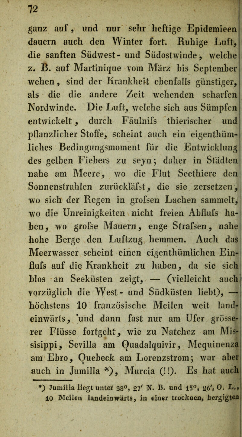 ganz auf, und nur sehr heftige Epidemieen dauern auch den Winter fort. Ruhige Luft, die sanften Südwest- und Südostwinde, welche z. B. auf Martinique vom März bis September wehen, sind der Krankheit ebenfalls günstiger, als die die andere Zeit wehenden scharfen Nordwinde. Die Luft, welche sich aus Sümpfen! entwickelt, durch Fäulnifs thierischer und pflanzlicher Stoffe, scheint auch eia eigenthüm- liches Bedingungsmoment für die Entwicklung des gelben Fiebers zu sejn; daher in Städten nahe am Meere, wo die Flut Seethiere den Sonnenstrahlen zurückläfst, die sie zersetzen, wo sich der Regen in grofsen Lachen sammelt, wo die Unreinigkeiten nicht freien Abflufs ha- ben, wo grofse Mauern, enge Strafsen, nahe hohe Berge den Luftzug hemmen. Auch das Meerwasser scheint einen eigenthümlichen Ein- flufs auf die Krankheit zu haben, da sie sich blos an Seeküsten zeigt, — Cvielleicht auch vorzüglich die West- und Südküsten liebt), —; höchstens 10 französische Meilen weit land-: einwärts, 'und dann fast nur am Ufer grösse- rer Flüsse fortgeht, wie zu Natchez am Mis- sisippi, Sevilla am Quadalquivir, Mequinenza am Ebro, Quebeck am Lorenzstrom; war aber; auch in Jumilla *), Murcia (!!). Es hat auch *) Jumilla liegt unter 38°j N. B. und 26'» 0- 10 Meilen landeinwärts, in einer trocknen, bergigten