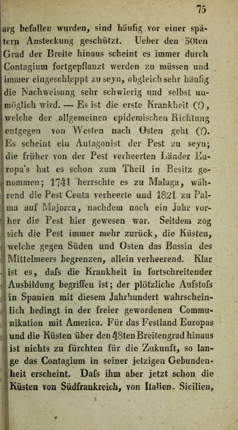 75 arg befallen wurden, sind häufig vor einer spä- tem Ansteckung geschützt, lieber den 30ten Grad der Breite hinaus scheint es immer durch Contagium fortgepflanzt werden zu müssen und immer eingeschleppt zu sejn, obgleich sehr häufig die Nachweisung sehr schwierig und selbst un- möglich wird. — Es ist die erste Krankheit (?), welche der allgemeinen epidemischen Richtung entgegen von Westen nach Osten geht (?). -!Es scheint ein Antagonist der Pest zu sejn; r die früher von der Pest verheerten Länder Eu- ; ropa’s hat es schon zum Theil in Besitz ge- )nommen; 1741 herrschte es zu Malaga, wäh- rend die Pest Ceuta verheerte und 1821 zu Pal- ma auf Majorca, nachdem noch ein Jahr vor- wher die Pest hier gewesen war. Seitdem zog iisich die Pest immer mehr zurück, die Küsten, ij welche gegen Süden und Osten das Bassin des r Mittelraeers begrenzen, allein verheerend. Klar -1 ist es, dafs die Krankheit in fortschreitender i, Ausbildung begriffen ist; der plötzliche Aufstofs ;:in Spanien mit diesem Jahrhundert wahrschein- j lieh bedingt in der freier gewordenen Commu- j, nikation mit America. Für das Festland Europas ;| und die Küsten über den 48ten Breitengrad hinaus < ist nichts zu fürchten für die Zukunft, so lan- i| ge das Contagium in seiner jetzigen Gebunden- II heit erscheint. Dafs ihm aber jetzt schon die l|Küsten von 3üdfraukreich, von Italien, Sicilien,