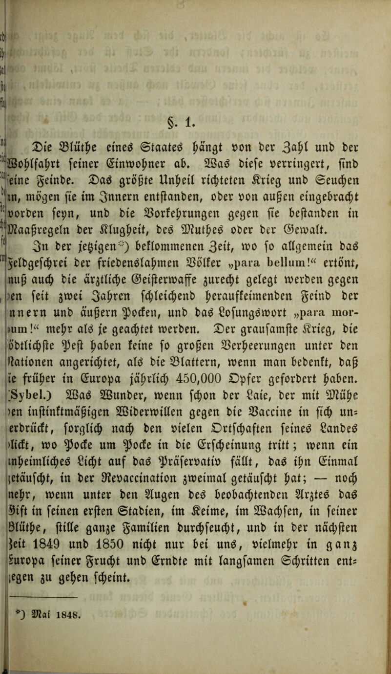 §. 1. Sie Vlütlje etneö ©taateö pängt »on ber 3afü unb bet 11üßofilfahtt feiner (Einwohner ab. 2öa6 biefe »erringet!, flnb ' eine getobt größte Unheil richteten Ärteg unb ©eueren } tn, mögen fte im 3nnern etttflanben, ober »on außen etitgebracht l(uorben feprt, unb bie Vorfehrungen gegen fte beftanben in ^Diaaßregeln ber Klugheit, be$ 2)luthe$ ober ber ©ewalt. 3n ber jetzigen*) beflomtnenen 3eib wo fo allgemein bag lyelbgefchrei ber friebenölahmen SSölfer „para bellum!“ ertönt, tutß auch bie ärgtltc^e ©eifterwaffe gure^t gelegt werben gegen , en feit gwet fahren fcpletchenb ßerauffeimenben getttb be* nnern unb äußern fJ)ocfett, unb baö ßofungöwort »para mor- mm!“ mehr alö je geachtet werben. Ser graufamfte Ärieg, bie öbtltchfle ^peft ßaben feine fo großen Verheerungen unter ben Rationen angerichtet, at$ bie Vlattern, wenn man bebenft, baß te früßer tn Europa jährlich 450,000 Spfer geforbert hüben. ;SybeI.) 2öa6 SBunber, wenn fepon ber Säte, ber mit 2ftühe )en inftinftmäßigen SBtberwtllen gegen bie Vaccine in ftch un= erbrütft, forgltd) nach ben »telen Drtfchaften feineö Sanbeö »lieft, wo fPocfe um $ocfe tn bie ©rfchetnung tritt; wenn ein tnhetmltches Steht auf ba$ fJ5räfer»att» fällt, baö ihn ©inmal letäufcht, tn ber 3fe»accinatton gwetmal getäufcht pat; — noch nefir, wenn unter ben Slugen beö beobachtenbett Slrgteö ba$ jStft in feinen erften Stabten, im Äettne, tm SBachfen, in feiner Ölüthe, fülle gange gamtlten burchfeucht, unb tn ber nächften 3ett 1849 unb 1850 nicht nur bet un$, »telmehr tn gang Europa feiner grudjt unb ©rnbte mit langfamen ©dritten enü legen gu gehen fchetnt.