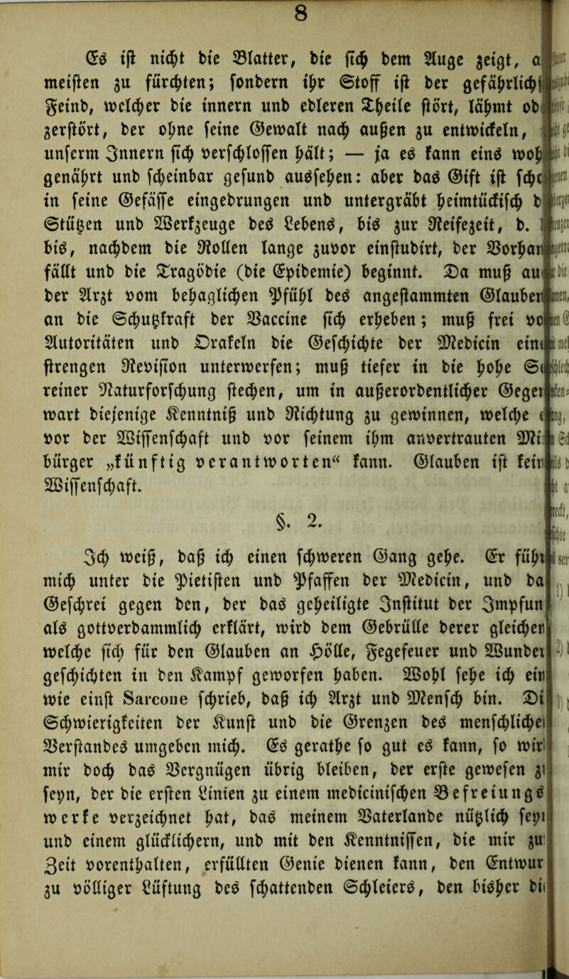 Crd iß nid)t bie Statter, bte ß<b bem Stuge getgt, meiften gu fürsten; fonbern tjjr ©toff tß bet gefä^rltt^ji getnb, welker bte tnnern unb ebteren Si^etlc ftort, läbmt ob- gerftört, ber ofme feine ©ewatt ttaef) außen gu entwtcfeln, unfertn Innern ßcb »erfdjtoffen f>ält; — ja ed fann etnd wob genährt unb fdteinbar gefunb audfeßen: aber bad ©ift iß fdjc W in feine ©efäffe eingebrungen unb untergräbt beimtücftfcb b fctjf Win ©tüfsen unb SBerfgeuge bed Sehend, bid gut 9teifejeit, b bid, naebbent bte ßiolten tange guoor etnßubt'rt, ber 33orf>atiijdri faßt unb bie £ragöbte (bte (Sptbemie) beginnt. 2)a muß aui ber 2lrgt »om bef>agltcben spfüftl bed angeßammten ©taubetl tat», an bte ©djugfraft ber SSacctne ftd) erfteben; muß frei »o Slutorttäten unb £>rafetn bte ©efc^tc^te ber SRebtcin ein* ßrengen 3teöißon unterwerfen; muß tiefer in bte fioße @i reiner 9iaturforfdf)ung fielen, um in außerorbentlidjer ©egetfc wart biejentge ^enntntß unb Stiftung gu gewinnen, wetcl;e * »or ber 2Biffenfd^aft unb »or feinem tbm anoertrauten -Eti bürger „fünftig »erantworten“ fann. ©tauben tft feit|§l SBiffenfcbaft. §. 2. irfl, fiflt 3)1 3cb weiß, baß icß einen feßweren ©ang gebe. (Sr fübt mi<b unter bie ^tetiften unb Pfaffen ber SKebicin, unb ba ©efebret gegen ben, ber bad geheiligte Snßttut ber (fmpfun atd gottoerbammtitb erftärt, wirb bem ©ebrütte berer gteicbeti weteße ftd; für ben ©tauben an £olte, gegefeuer unb SBunbei 3)1 geliebten in ben $ampf geworfen haben. SOBofjt fette i<b cif Wte einft Sarcone fcjtrieb, baß ich Slrgt unb SD?enf*h btn. 2)i ©eßwierigfeiten ber Äunft unb bie ©rengen bed menfdtltcbei SSerftanbed umgeben tnieß. @d geratbe fo gut ed fann, fo wir! mir boeb bad Vergnügen übrig bteiben, ber erfte gewefen gi fepn, ber bte erßen Sinten gu einem mebtetniftben 33efreiuitgd werfe »ergeießnet tjat, bad meinem 23atertanbe nüfjticb fet>i unb einem gtücfticbern, unb mit ben Äenntniffen, bie mir gu 3eit »orentbatten, erfüllten ©ente bienen fann, ben (Sntwur gu »öttiger Süßung bed f^attenben ©ebteterd, ben bidfter bi, Blind W