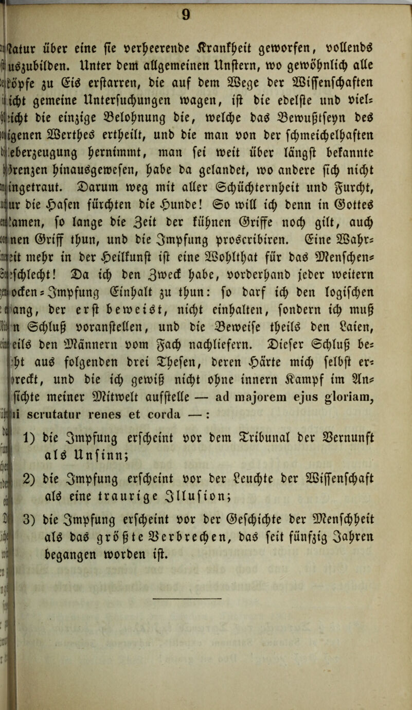 7* — üifotur über eine fte »erpeerenbe Äratifpett geworfen, rotienbd l't u^ubtlben. Unter bent allgemeinen Unßern, wo gewöpnltcp alle it^opfe ju CStö erftarren, bie auf bem Sßege ber SBiffenfcpaften i icpt gemeine Unterfliegungen wagen, tft bte ebelße unb Otels '|l::icßt bte einzige 33etopnung bte, welche baO 33ewußtfepn be$ l» tgenen SBertpeö ertpeilt, unb bte man »on ber fcpmeicpelpaften ii Überzeugung pernttnmt, man fei weit über Icingft befannte grenzen ptnauögeroefen, pabe ba gelanbet, wo anbere fiep nidftt ii ingetraut. £)arutn weg mit aller ©cpütpternpeit unb gurept, m ur bie £afett fürsten bte £unbe! @o will tep benn tn ©otted tillamen, fo lange bte 3^‘t ber fügten ©riffe ttoep gilt, auep ooi nen Oviff tpun, unb bie Ontpfung proöeribtren. (Sine SSapr* int eit mepr in ber £>eilfunß ift eine SBopltpat für baö -Ulenftpett* äpfcplecpt! 25a tep ben 3wed pabe, oorberpanb feber wettern jtt öden s Impfung (Sinpalt zu tpun: fo barf icp ben logiftpen mang, ber er ft beweist, ntept einpalten, fonbern icp muß tn ©eptuß »oranftelleit, unb bte 33ewetfe tpetlö ben Säten, :in( etlö ben Scannern oom gaep nacpliefern. 25iefet ©epluß be= :pt auO folgenben brei £pefen, beren £ärte ntttp felbft er« jiredt, unb bte itp gewiß niept opne innern Äampf im 2ln* ifid;te meiner Mitwelt aufftelte — ad majorem ejus gloriam, Ijrti scrutatur renes et corda —: >ii tu» | dja i ito tii 2 M 1) bte Impfung erfcpcint »ot bem Tribunal ber Vernunft alö Unfinn; 2) bte Impfung erfepeint »or ber Seucpte ber Söiffenfcpaft alö eine traurige 3llufton; 3) bte Impfung erfepeint »or ber ©eftpiepte ber SDIenfcppett alö baö größte äJerbreepen, baö feit fünfzig 3apt«t begangen worben iß.