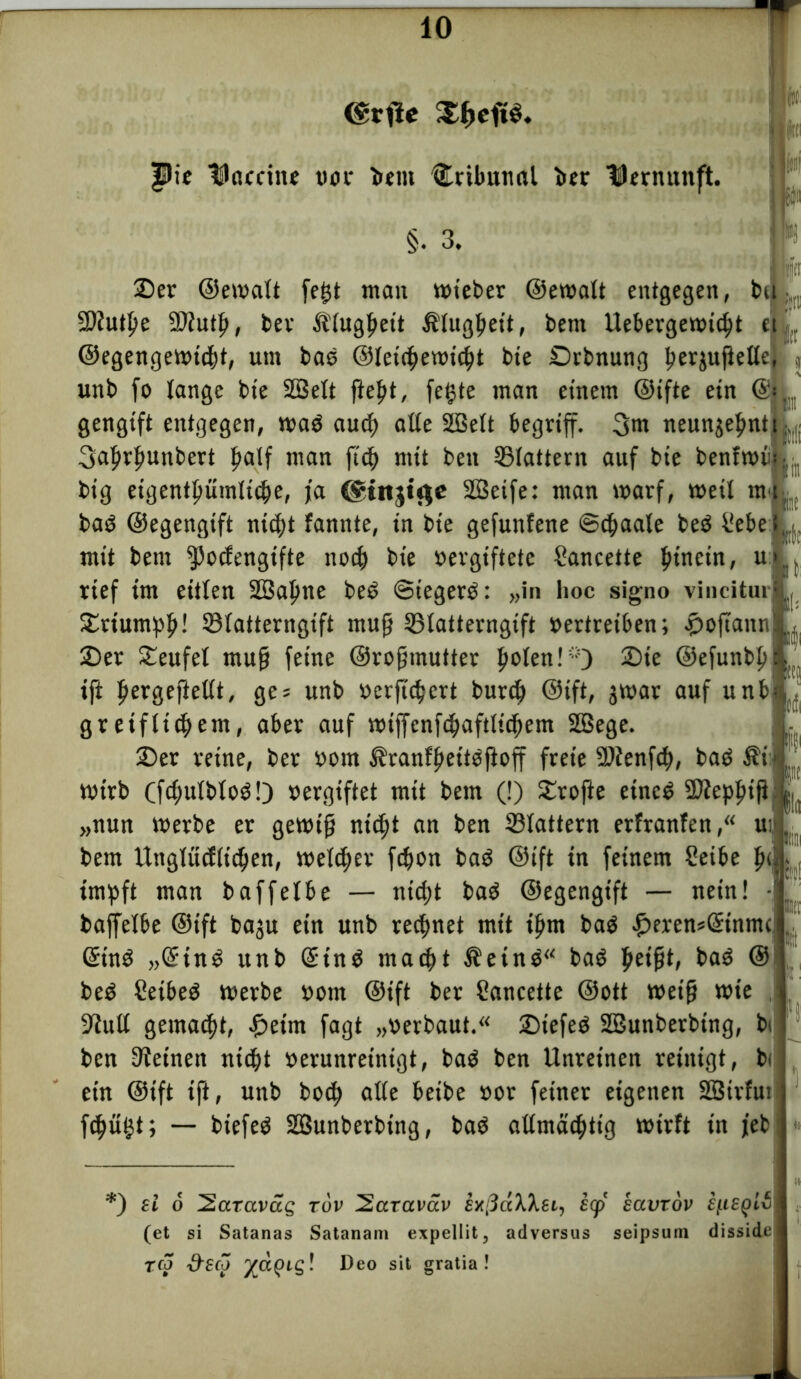 $Me tJocfine t»oc bettt Tribunal ber Dernunft. §. 3. 2)er ©ewalt fe£t man wieber ©ewalt entgegen, t>u SOJutpe ©iutfi, ber Älugfiett Älugfieit, bent Uebergewidjt ei,„ ©egengewtcht, um bas ©leichewicfit bte £)rbnung ^erjufJeCCe,f' j unb fo lange bte SBelt fiept, fe§te man einem ©ifte ein ©< gengift entgegen, waö auch alle SÜBelt begriff. 3m ncunjefintt 3afirf>unbert half man fich mit beit flattern auf bie bentwi big eigentümliche, fa ($ittgt$e SQSeife: man warf, weil m* baö ©egengift nicht fannte, tn bie gefunfene ©chaale be$ f!ebe mit betn ^)o<fengtfte noch bie vergiftete Sancette hinein, u rief im eitlen 2öal)ne be6 ©iegerb: „in hoc signo vincitui £rtumpfi! ©latterngtft muß ©latterngtft vertreiben; .poftann 25er Teufel muf} feine ©rofiinutter fielen!“) 25ie ©efunbfi tft fiergeftetlt, ges unb verfüttert burch ©tft, jwar auf unb gr etfltcfiem, aber auf wiffenfc^aftltd^em Sßege. 2)er reine, ber vom ^ranffiettoftoff freie 9Äenfch, baö $i wirb Cfc^ulbloö!) vergiftet mit bent (!) £rofte etnc£ ÜJJepfiift „nun werbe er gewtfj nicht an ben ©tattern erfranfen,“ uif betn Uttglücflichen, welcher fcfwn baö ©tft in feinem Seibe pi impft man baffetbe — nicht baö ©egengtft — nein! B(fi KJ Nfi ft' |St «Bll baffetbe ©tft baju etn unb rechnet mit ihm ba$ .£>eren*@tnmc <5tn3 „GftnS unb ©tn$ macht Äeinä“ baö peifjt, baö © be$ Ceibeö werbe vom ©ift ber Cartcette ©ott weif} wie . 9iult gemacht, .£>etm fagt „verbaut.“ £)tefeö SBunbetbtng, bi ben deinen nicht verunreinigt, ba$ ben Unreinen reinigt, bi ein ©ift ift, unb hoch alle beibe vor feiner eigenen SSirfui fchü^t; — btefeg SSunberbing, baO allmächtig wirft in jeb h 'gilt *) sl 6 2araväg tuv 2cczaväv exßäXXsi, s<p havtov fjtieqH (et si Satanas Satanam expellit, adversus seipsum disside reo ^sco j£Ct(ng! Deo sit gratia !