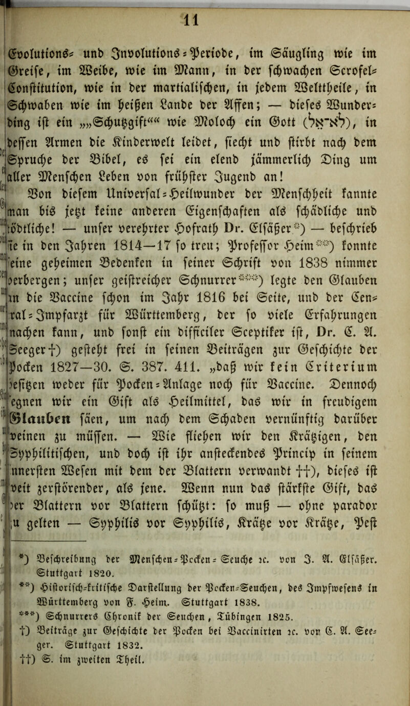 Gfoolutiond* **) ***) unb SMboluttondsfperiobe, tm ©äugltng n>te tm ©reife, tm 2Setbe, wie tut 2Jtantt, trt ber fdjmadjen ©crofel* ßonftitution, mte in bet marttalifdjen, tn febem SSelttljeile, ttt ©ftymaben mte tm Ijetfjen üanbe ber 2lffen; — btefed SBunber» fettig tft etn „„©cguggift““ mie üDtolocf) etn ©ott (bx'iib), ttt feeffen 2lrmen bte Äinbermelt leibet, fiedjt unb ftirbt nad> bem '!©prud;e ber ©ibel, ed fei ettt elenb fämmerttd) 3Dtng um aatter Sftenfdjen Seben bon früftfter 3ugenb an! *l! ©on btefem UntberfalsHetlmuuber ber SDfenfdjljeit fannte 01 man btd fegt feine anberen ©tgenfcgaften ald fdjäblidje unb ^tobtlicfje! — unfer bereiter i^ofratp Dr. <£tfä§er -’) — betrieb *ite tu ben 3afjren 1814—17 fo treu; ^Jrofeffor Heim) fonnte “'eine gemeinten ©ebenfen in feiner ©c^rift bott 1838 nimmer 111 verbergen; unfer geiftreidfer ©cbnurrer*'5“*) legte ben ©tauben 11 tn bte ©accine fdjon im 3a|K 1816 bei ©eite, unb ber @en* rat * ^mpfaqt für Söürttemberg, ber fo btete ©rfaljrungen nacfjen fann, unb fonft ettt bifftctler ©cepttfer tfl, Dr. @. 21. '(5eegerf) gefielt frei tn feinen ©eiträgen jur @efcf)id)te ber ^Podien 1827—30. @. 387. 411. „bafj mir fetn Kriterium |>ejtgen meber für fßoden * 2lnlage noc^ für ©accine. £)ennod; egnen mir ein ©tft ald Heilmittel, bad mit in freubigem ßjlmsbcn fäen, um nad; bem ©c^aben bernünftig barübet »einen ju müjfen. — 2Bie fließen mir ben ^tägigen, ben Bgpfulitifdjen, unb bo<f> tft tftr anftecfenbed fJJrinctp tn feinem nnerften SBefen mit bem ber ©tattern bermanbt ff), biefed tft »eit jerftörenber, ald jene. SBenn nun bad ftärffte ©ift, bad >er ©lattern »or ©lattern fdjügt: fo muff — olme parabor gelten — ©ppljiltd »or ©gbbtltd, IMge »or $räge, fPeji *) Beitreibung ber SJienften^Reefenr Seuche je. tten 3. 31. Qrlfäfier. Stuttgart 1820. **) £iflonfdHfritffte 2)arfbUung ber ^ccfen-Seuc^en, be$ SmpfmefenS tn Württemberg Don g. geirrt. Stuttgart 1838. ***) Sdjnurrerg (5f>ronif ber Seud;en , Tübingen 1825. 10 Beiträge $ur ©eftitte ter ^oefen bet Baccinirten k. öor ©. 31. See- ger. Stuttgart 1832. it) im g\r>etten S^etl.