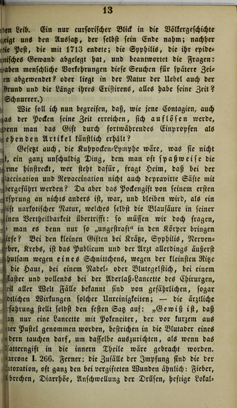 f)en Seib. ©n nur cuvforift^er 33ltcf in bie 23ötfergef4>i<bte ijetgt un$ ben 2tuöfa&, ber felbft fern ©tbe nat>m; nachher i)te $5eft, bte mit 1713 enbete; bte ©ppfuftö» bte if>r efnbe* nintf^cö ©ewanb abgelegt fyat, unb beantwortet bte fragen: il»aben menfcbticbe SBorfebrungen btefe ©eueren für fpätere 3ei* en abgewenbet? ober liegt tn ber Statur ber Uebel aueb ber ,55runb unb bte Sänge tljreS ©ifftrenö, atleö ftabe feine 3fit? iScbnurrer.) ji 2Bie foll t'cb nun begreifen, bag, wie jene ©mtagten, au$ !aö ber Rolfen feine 3e*t erreichen, ftcb au ft Öfen werbe, jenn man baö ©ift burdj fortwäbrenbes ©nprobfen alö eftenben Slrtifel fünfittcb ermatt? i ©efejjt auch, bte UubpocfewSpmpbe wäre, waö fte nicht jit, ein ganj unfcbulbtg Ding, bem inan oft fpagwetfe bte |i'rme jnnftreeft, wer fiefjt bafür, fragt £eim, bag bei ber f, »accinatton unb 9?e»accination nicht auch bepraoirte Säfte mit ;n oergefu^rt werben? 25a aber baö ^otfengift »on feinem erften u rfprung an nictjtö anberö ift, war, unb bleiben wirb, atö etn (|Jift narfotifeber 9?atur, welches felbji bte 33laufäure in feiner jijinen SSert^eiJbarfeit übertrifft: fo müffett wir bodb fragen, tu > man eS bettn nur fo „ungeftraft“ in ben Körper bringen fl trfe? 33et ben ftetnen ©iften bei fräjje, ©tjpbitiö, Heroen* )j :ber, fi'rebS, ift baö fPubticum unb ber Strjt alterbingö äugerfi j fwtfarn wegen eines ©cbntttcbenö, wegen ber fteinfien 9lt(je bie £>aut, bei einem Nabels ober Stutegetfticf), bei einem i ptajier unb »ottenbö bet ber 2lbertag>Sancette beS ßgtrurgen, eit atter SQSelt gälte befannt ftnb »on gefährlichen, fogar Jibtlicben 2ßirfungen folcber Unreinigfeiten; — bie ärjtltcbe rfabrung ftettt felbfi ben fefien @a§ auf: »©ewig ifi/ bag :jin nur eine Sancette mit fPofeneiter, ber »or furjem au$ ner duftet genommen worben, betrieben in bte 23tutaber eines tbern taueben barf, um baffetbe auöjuricbten, atö wenn baS üatterngift in bie innern £beite wäre gebraut worben, iiarcone I. 266. ferner: bie 3ufätle ber gtnfjfung ftnb bte ber vttoration, oft ganj ben bei vergifteten SBunben ähnlich: gteber, brechen, ©iarrljöe, StnfcbWeitung ber Prüfen, pefttge Sofab