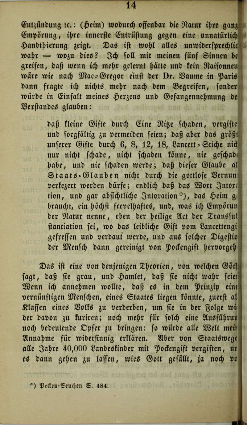 Sntjünbung :c.: (£eim) woburcf) offenbar bie fftatur ihre ganj Smpörung, ihre innerfte Sntrüftung gegen eine unnatürlich £anbthterung geigt. 2)ad ift wohl atteö unwiberfpred)lic; wahr — woju bied? 3dj fott mit meinen fünf ©innen be greifen, baß trenn ich mehr gelernt hätte unb lein 9taifonneu wäre wie nach 2Jiac*©regor einji ber Dr. 33aume in ^5artd bann fragte ich nichts mehr nach bem ©egreifen, fonber würbe in Stnfalt meined #er$end unb ©efangennehmung be SSerfianbeö glauben: baß fleine ©t'fte burch Sine 3ii^e fcttaben, vergifte unb forgfältig gu »ermeiben feien; baß aber bad größt unferer ©ifte burch 6/ 8, 12, 18, Cancett * ©tiche nid nur nicht fchabe, nicht fdjaben fönne, nie gefchabc habe, unb nie fchaben werbe; baß biefer ©laube al ©taatd»©lauben nicht burch bie gottlofe S3ernun verfeuert werben bürfe; cnblich baß bad SEBort 3ntorci tion, unb gar abfichtttdfe 3ntoration*), bad £>eim gc: brauet, ein höchß frevelhafte^, unb, wad ich Smpörun ber -Jtatur nenne, eben ber heilige 3lct ber £randful jtantiation fei, wo bad leibliche ©ift vom Cancettengi gcfrejfen unb »erbaut werbe, unb aud folcher SDigeflio ber fDienfch bann gereinigt von ipocfengift fietworgeh 2Dad iß eine »on benfenigen £he°tien, »»n welchen ©ötf fagt, baß fte grau, unb Hamlet, baß fte nicht wahr feiett 2EBenn ich annehmen wollte, baß ed in bem ^rin^ty eine: vernünftigen SJlenfchen, eined ©taated liegen fönnte, juerß al klaffen eined SSolfd gu »erberben, um fte in ber golge wie ber ba»on gu furiren; noch mehr für fol<h eine Sludführuti nod) bebeutenbe Dpfer gu bringen: fo würbe alle SBelt meir Sinnahme für wiberjtnntg erllären. Slber »on ©taatdwege alte 3«hte 40,000 Banbedfinber mit fßoefengift vergiften, uti ed bann gehen gu laßen, wied ©ott gefällt, ja noch »o