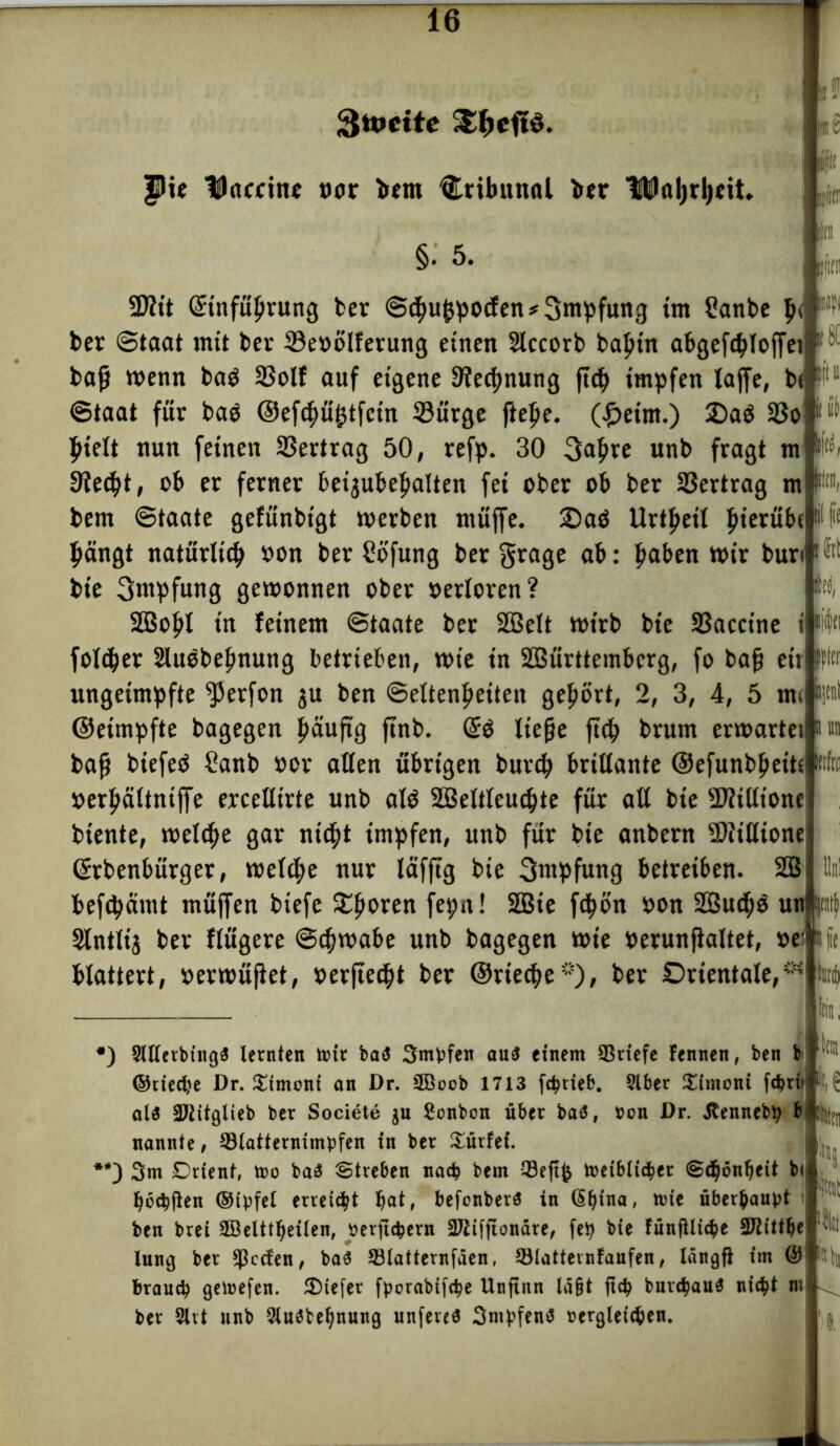 3tt»citc £pcft§. |5ie Hhtcrine vor >em Tribunal ber HJöljrljctt, §. 5. [Im iijitr U SDWt Stnfuljrung ber S<hu|jpocfen*3nipfun3 im üanbe $< W ber Staat mit ber 33evolferung einen Siccorb bal?in abgeft^Toffei baß wenn baO 23olf auf eigene Dünung j»h impfen laffe, bc fl1 Staat für bae @ef<hü|jtfcin ©ürge fiepe. (peint.) £)aö 33o pielt nun feinen Vertrag 50, refp. 30 3ahee unb fragt m Siecht, ob er ferner beijubeljalten fei ober ob ber Vertrag m bem Staate gefunbigt werben muffe. Oaö Urteil f>ierübe bängt natürlich von ber Sofung ber grage ab: haben wir bun bie 3ntpfung gewonnen ober verloren? SÖBopI in feinem Staate bet SBelt wirb bie Sßaccine folcper Sluebeßnung betrieben, wie in SBürttembcrg, fo baß etr ungeimpfte $erfon $u ben Settenpeiten gepört, 2, 3, 4, 5 »n< ©eimpfte bagegen päuftg ftnb. liege fiep brum erwartet baß biefeö Sanb »or allen übrigen burch brillante Oefunbpeits verhältntffe erceUirte unb alö SBeltleuchte für all bie SD?illione biente, welche gar nicht impfen, unb für bie anbern Siillione Gfrbenbürger, welche nur läfftg bie 3wpfung betreiben. SBilln! befchämt müffen biefe Sporen fepn! SQBte fcho'n von SBudjö unptttft Slntltj ber flügere Schwabe unb bagegen wie verunßaltet, ve: blättert, verwüßet, verftecpt ber ©rieche*), ber Orientale,** pl #) 3ltlerbing$ lernten mir bat5 3mpfen au$ einem ^Briefe fennen, ben b ©riedje Dr. £imoni an Dr. 2Boob 1713 fctyrieb. Slber £imont fötii aU SJtitglieb ber Societe $u Sonbon über ba<3, fcon Dr. Jtennebp b ^ nannte, 93latterntmpfen in ber dürfet. **) 3m Drienf, mo ba& Streben nach bem 23eft& toeiblicber Sd^ön^eit b( fyöcbjten ®tpfel erreicht Ijat, befonberS in (Sfytna, nne überhaupt ben brei SBelttljeilen, »erfic^ern 2Jiifftonäre, fep bie fünfUi^e 3J2ittlje lung ber Reefen, ba$ S3latternfden, 53lattevnfaufen, Iangfl im @ brauch geinefen. 2)iefer fporabifebe Unftnn lagt ftcb bur$au$ ni$t m ber 3lvt unb 2lu3bel)nung unfereä 3mpfen$ wgletcfcen. km s k