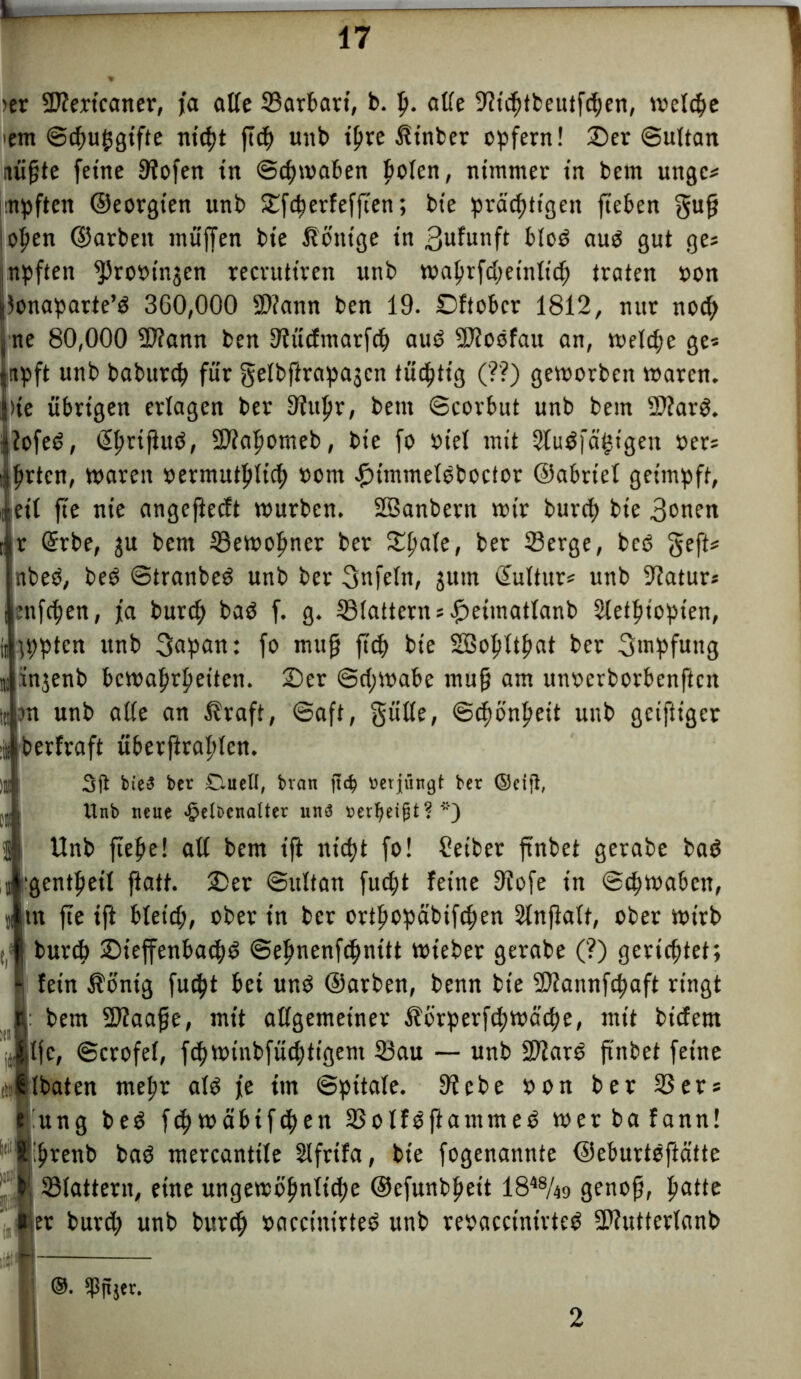 ier üKertcaner, ja alle 23arbart, b. Ij. alle 9h'chtbeutf<hen, welche em Schuhgifte nicht ftch unb ipve ßtnber opfern! Oer Sultan nüpte feine Stofen in Schwaben fielen, nimmer in bem unge* npften ©eorgten unb Ofcherfefften; bie prächtigen fteben gup ;ohen ©arbett muffen bie Könige in 3ufunft blob aub gut ge* I npften $ro»injcn recruttren unb tvaljrfdjeinltc^ traten »on lonaparte’b 360,000 SDtann ben 19. Oftober 1812, nur nod; ne 80,000 3D?ann ben Stücfmarfch aub SJtobfau an, welche ge* Iitpft unb baburep für gelbflrapa^cn tüchtig (?'?) geworben waren. )te übrigen erlagen ber 3?upr, bem Scorbut unb bem 2)?arb. tofeb, ©mftub, SDtafiomeb, bie fo »tel mit 2lub|'ä’htgen »er* hrten, waren »ermutfüich »om fntnmelbboctor ©abriet geimpft, eil fie nie angefteeft würben. SSanbern wir burch bie 3»nen ir @rbe, ju bem 33ewohner ber fOpate, ber 23erge, beb geft* nbeb, beb Stranbeb unb ber gnfeln, jum Kultur* unb Statur* lenfchen, ja burch bab f. g. ©tattern* petmatlanb Stetpiopten, jppten unb 3apan: fo mup ftch bie SBopltpat ber Impfung i injenb bewahrheiten. Oer Schwabe mup am unoerborbenften m m unb alte an $raft, Saft, gülte, Schönheit unb geiftiger -ü berfraft überftrafilen. )ll bie5 ber Duell, bvan ftc§ verjüngt ber ©eifi, j Unb neue ^elDcnaUer un$ mfyetfU ? *) iUnb fiepe! all bem ift nicht fo! Leiber ftnbet gerabe bab 'gentpeil ftatt. Oer Sultan fuept feine Stofe in Schwaben, tn fte ift bleich, ober in ber ortfiopäbifchen Stnftatt, ober wirb burch Oieffenbachb Sefinenfchnitt wieber gerabe (?) gerichtet; fein $önig fuept bei unb ©arben, benn bie ^Jfannfcpaft ringt Ibem SOtaape, mit allgemeiner Äorperfcpwäcpe, mit biefem Ife, Scrofel, fcpwi'nbfücptt'öem ©au — unb Sftarb p'nbet feine Ibaten mel;r alb je trn Spitale. Siebe »on ber 23er* ung beb fcpwäbtf<pen ©olfbftammeb werbafann! s'iihrenb bab mercantile Slfrtfa, bie fogenannte ©eburtbftätte ©lattern, eine ungewöhnliche ©efunbheit 1848/49 genop, tyatte jer burch unb burch »accinirteb unb rebaccinirtcb SStutterlanb ®. 3ßjijer. I 2