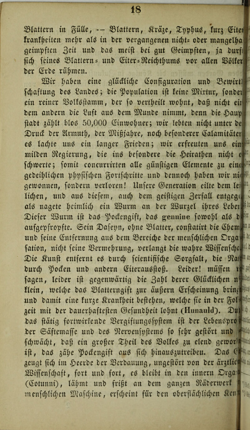 SSIatterit in gütte, — ©tattern, Äräje, Spphuß, furj Gfite franffjeiten metir atß tn ber »ergangenen nichts ober mangetßa geimpften 3e*t unb baß meift bet gut ©etmpften, ja burf; ftch fcineß ©tattern= unb ©iters9?etchthumß »or atten SSötfer ber Grbe rühmen. 2Btr haben eine glücfttche ßonßguration unb ©emirt [Haftung beß Sanbeß; bte Kopulation iß feine SDftrtur, fonbet: ein reiner ©otfßßamtn, ber fo »ertpeitt mofmt, baß nicht etr bem anbern bte Suft auß bem Ktunbe nimmt, benn bte £>aupj fiabt jäljlt bloß 50,000 ©nmohner; mir lebten nicht unter be Srud ber Slrmutf», ber Kcißjahre, noch befonberer ßatamitäteri eß tackte uns ein tanger grteben; mir erfreuten unß ein: mttben Regierung, bte inß befonbere bte £etrathen nicht t| jchmerfe; fomit concurrirten alte günßtgen Elemente ju eint gebet'hlichen pppftfchen gortfcfmitte unb bennoct; haben mir niij gemonnen, fonbern »ertoren! ltnfere ©eneraiton eitte bem teil liehen, unb auß biefetn, auch betn geißtgen 3erfaß entgegi atß nagete heimlich ein SBurtn an ber ÜBurjet ipreß Sebei Stefer SBurtn ift baß ^>odengtftf baß genuine fomopl atß bi aufgepfropfte, ©ein Safepn, ohne ©tatter, conßatirt bte @hem unb fetite (Entfernung auß bem ©ereiche ber menfchtichen Drga fation, nicht feine ©ertnehrung, »erlangt bie mapre SBiffenfchci Sie Äunft entfernt eß burch fcientiftfdje ©orgfalt, bte Stal burih Kbtfen unb anbern Siteraußßoß. Seiber! muffen tj fagen, teiber tß gegenmärtig bte 3^ ©tücftichen n ftein, metttje baß ©tatterngift jur äußern ßrßheinung brin unb bamit eine fttrje Äranfheit begehen, metche fie in ber gott Wer jett mit ber bauerpafteften ©efunbheit lohnt cHunauld). SDuj baß ßättg fortmirfenbe ©ergiftungßfpfiein ift ber Sebenßpro Ä ber ©äftemaffe unb beß -Jleroenfpßemß fo fepr geßört unb fchmäiht, baß ein großer Sheit beß ©olfeß ju etenb gemorll witl iß, baß jäße ^3ocfertgift auß fiel; tnnaußjutreibeu. Saß Ci1«,ft jeugt ftch tm beerbe ber ©erbauung, ungeftört »on ber ärjtticl L|itit 2Biffenfchaft, fort unb fort, eß bleibt in bett tnnern Orgat' ((Eotunnt), lähmt unb frißt an bem ganjen ©äbermerf menfchti4’en Sftafctnnc, erfcheint für ben oberflächlichen Äcn du Jt