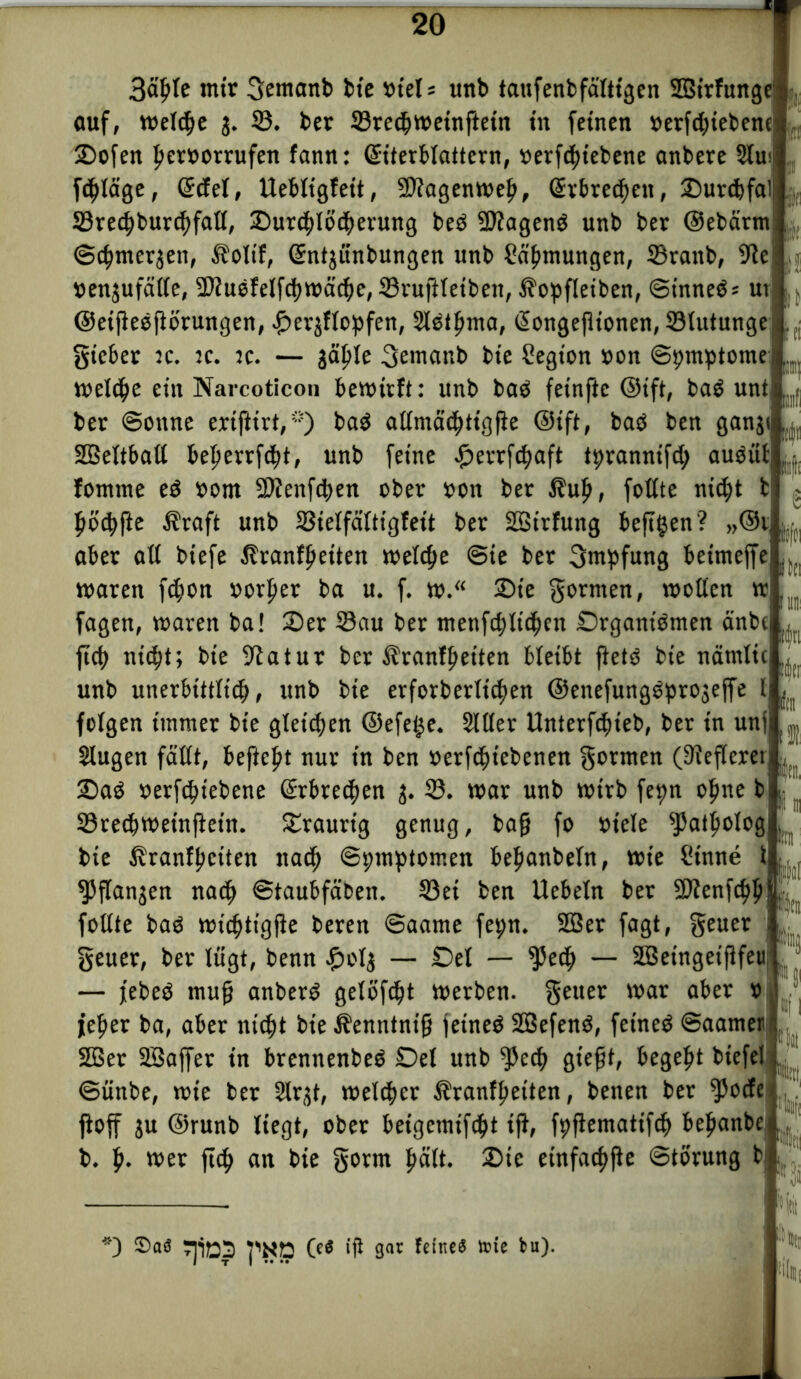 ft llllfl e Üfti in 3äl)le mir gemanb bie viel* unb tatifenb faltigen SBirfunge':• auf, weldje j. 33. bet Sreß>weinftetn tu feinen »erfcbiebenc Dofen Iwroorrufen fann: ©iterblattern, »erfßjiebene anbete 2fui fcfjläge, ©cfel, Uebltgfett, Sfagenwelj, Gtrbreßwn, Durcbfal Sredjburßjfaß, Durßßößterung beö tagend unb bet ©ebatm ©ßjmerjen, Äolif, Sntjünbungen unb Strömungen, 33ranb, 9ic »enjufäße, Siuefelfcöwäcöe, Srußleiben, $opfleiben, ©tnneö* ut ©eißeoflörungen, £erjflopfen, Hetljma, ßongeflionen, Slutunge gieber :c. :c. jc. — jä^Ie 3emanb bie Segion »on ©pmptome weißte ein Narcoticon bewirft: unb bad feinfte ©ift, bad unt ber ©onne eriftirt, *) bad aßmäßtttgfie @tft, bad ben ganji SBSeltbaß befterrfßtt, unb feine -ßetrfßtaft tbranntfß; audüf fomnte ed tont SDienfßten ober ton bet f?ul), foßte nißtt fjödjfte Äraft unb Sielfaltigfeit bet SSirfung befttjen? „©r aber aß biefe Äranffteiten welche @ie bet Impfung beimeffe waren fßton »orljer ba u. f. w. Die gönnen, woßen w fagen, waren ba! Der Sau ber menfßtlißten Drgantdmen änbe ftcf> nid?t; bie -ftatur ber ^ranfpeiten bleibt ftetd bte namlic unb unerbittlißt, unb bie erforberttc^en @enefungdpro$effe I folgen immer bie gleiten ©efe£e. Hßer Unterfßtteb, ber in unf Hugen faßt, beftel?t nur in ben »erfßtt'ebenen gotmen (STfeftereij Dad »erfßtiebene ©obreren j. S. war unb wirb fe^n ofme b Sreßtweinßein. traurig genug, baft fo »tele 5JJatpolog bie ßranfltciten naßj Symptomen befianbeln, wie Sinne ^5ßanjen näßt ©taubfäben. Sei ben liebeln ber $D?enfßjl)| foßte bad wißttigfle beren ©aame fepn. 2ßer fagt, geuer I, geuer, ber lügt, benn £ol$ — Del — $5eß> — SBeingeiflfeu J — jebed muß anberd gelöst werben, geuer war aber » I fefter ba, aber nißtt bie Äenntnifj jetned SBefend, feined ©aamer 2Ber Söaffet in brennenbed Del unb $eß) gießt, begeht biefel ©ünbe, wie ber Hrjt, welker Äranffieiten, benen ber ^)oße jioff ju ©runb liegt, ober beigemifßjt iß, fpfiemattfßt beßanbe b. ft. wer ftß> an bie gorm ßalt. Die einfache ©torung b üfti Km |tn »fl »|it *) S)aö pNp 0* iß gar Feines tote bu).