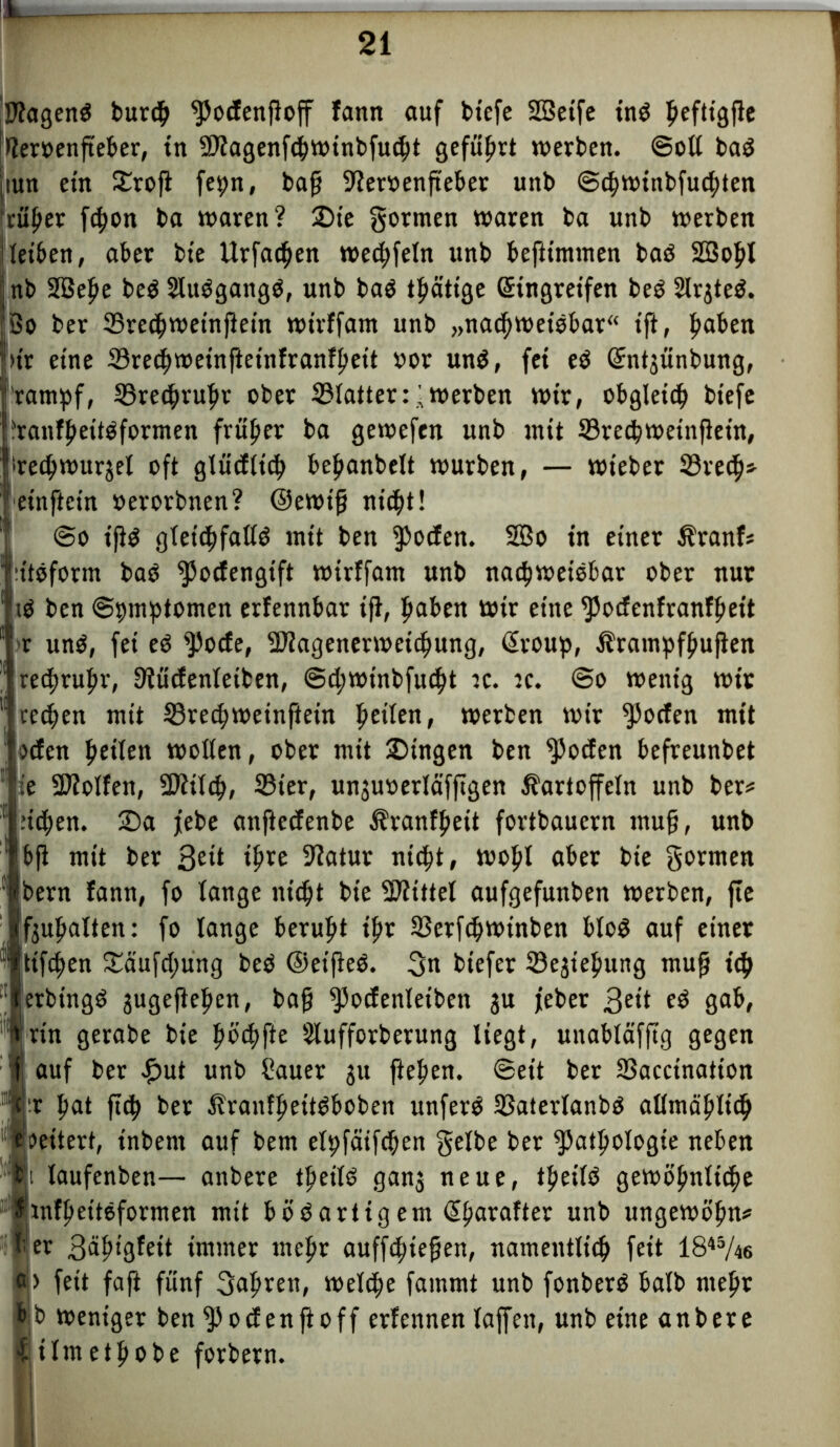 SJtagenS burcg ^odengog fann auf btefe SBetfe inö gefttgge lieroengeber, in SPiagenfchwinbfucht geführt werben. ©oll ba$ tun ein Srog fepn, bag 9ier»engeber unb ©cgwinbfucgten rüger fc^on ba waren? Sie gormen waren ba unb werben leiben, aber bie Urfacgen wecgfeln unb beftimmen baö 2Bogl nb 2Bege beö Sluögangö, unb baö tgättge Eingreifen beö Slrgteö. So ber 23recgweingetn wirffam unb „nachweisbar“ ift, gaben )t'r eine Srecgweinfteinfranfgett oor uns, fei eS Entjiinbung, rampf, 23recgrugr ober 33Iatter:werben wir, obgleich biefe ?ranfgeitSformen früher ba gewefen unb init 33rechweingetn, irecgwu^el oft glüdltch beganbelt würben, — wteber S3re(^>=- einftein »erorbnen? ©ewig nicht! @o t'gs gleichfalls mit ben ipoden. 2Bo in einer Kranf* ütöform baS ^odengift wirffam unb nachweisbar ober nur ■tS ben ©pmptomen erfennbar ig, hoben Wir eine fPodenfranfgeit : r uns, fei eS fPode, -Kagenerwcicgung, Eroup, Krampfgugen recgrugr, Siüdenleiben, ©cgwtnbfuiht :c. :c. @o wenig wir cecgen mit 33recgweingein fteilen, werben wir $5oden mit Wen heilen wollen, ober mit Singen ben $oden befreunbet ie 2ftolfen, 3fttlch, 33ter, un3uoerläfggen Kartoffeln unb ber* :icgen. Sa jebe angedenbe Kranfgeit fortbauern ntug, unb bg mit ber 3eü ihre 9htur nicht, wohl aber bie gornten bern fann, fo lange nicht bie Mittel aufgefunben werben, ge f3ugalten: fo lange beruht ihr Ißerfcgwinben bloö auf einer ttfegen Säufcgung beS ©eigeS. gn biefer 23e3tegung mug ich erbingS jugeftegen, bag ^podenletbett $u feber 3ett gab, gerabe bie göcgfte 5lufforberung liegt, unabläfgg gegen j auf ber £ut unb Sauer ju gegen. @ett ber SSaccination gat geh ber KraufgeitSboben unfern 33aterlanbs allmäglicg oeitert, inbern auf bem elpfäifcgen gelbe ber ^atgologie neben laufenben— anbere tgeilS gan3 neue, tgeilö gewögnlicge infgettSformen mit bösartigem Egarafter unb ungewögn* Sägigfeit immer megr auffegiegen, namentlich feit 1845/46 > feit fag fünf gagren, welche fammt unb fonberS halb megr b weniger ben ^Podenftoff erfennen lagen, unb eine anbere :ilmetgobe forbern.