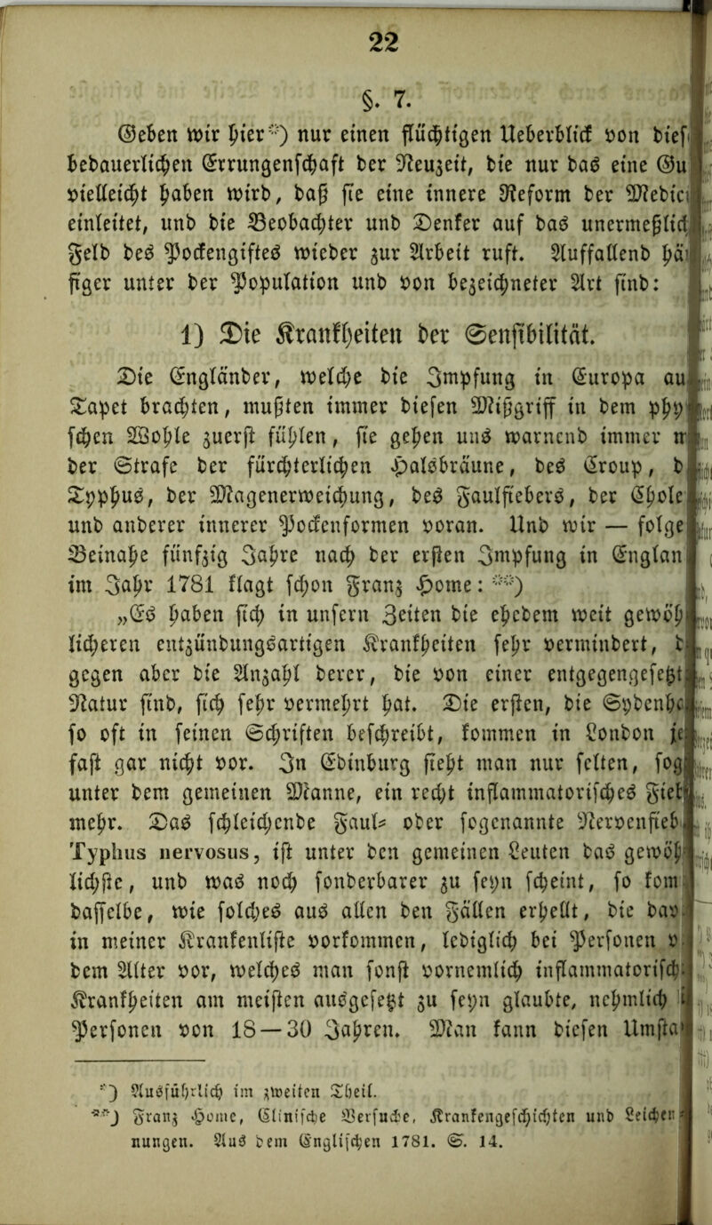 ©eben Wir pier*) nur einen fliicptigen Ueberblicf »on bt'ef bebauerltcpen Srrungenfcpaft ber -Jleujeit, bie nur bad eine ©u- »t'elleicpt paben wirb, ba§ fie eine innere Reform ber 5D?ebici einleitet, unb bie 23eobad;ter unb ©enfer auf bad unermefjlid gelb bed Kotfengifted wieber jur Strbeit ruft. Sluffatlenb pcüi ftger unter ber Kopulation unb oon bejeicpneter 2lrt finb: , 1) ®ie $ranft)eiten Per @enpilität. ©te ©nglänber, weld;e bie gmpfuttg in Europa au ©apet brad;ten, mußten immer biefen $D?ifjgriff in bem ppp fepcn SBople juerfi füplen, fie gepen und warncnb immer nlj ifi E’tl l(|l ber ©träfe ber fürchterlichen Jpaldbräune, bed Sroup, ©pppud, ber Kiagenerwetcpung, bed gaulfteberd, ber Spüle | unb anberer innerer Konformen ooran. Unb wir — folge tßeittape fünfzig gapre nacp ber erften gntpfung in Snglan int gapr 1781 llagt fd;on granj ©ome: **) „Sd paben ftd; in unfern bie epcbem weit gewöp lidperen entjünbungdartigen Äranfpeiten fepr »erminbert, t gegen aber bie Slnjapl berer, bie oon einer entgegengefept 31atur finb, fiep fepr »erraeprt pat. ©ie erjien, bie ©pbenpc fo oft in feinen ©epriften befepreibt, fommen in Sonbon je: faft gar niept oor. gn ©biuburg fiept man nur feiten, fog; unter bem gemeinen Keatine, ein redjt tnflammatorifcped gieb|. rnepr. ©ad fepletdjcnbe gaul* ober fogenannte 9ieroenfieb Typhus tiervosus, ift unter ben gemeinen Leuten bad gewöl lidyfie, unb wad noep fonberbarer ju fepn fepeint, fo fom baffelbe, wie foldyed aud allen ben geillcn erpellt, bie bao in meiner Stranfenlifte »orfommen, lebiglicp bei Kronen o bem Sllter »or, welcped man fonfi oornemlicp inflammatorifcp Äranfpeiten am metften audgefept $u fepn glaubte, nepmltcp Kerfonen »on 18 — 30 gapren. SDiait fann biefen llrnfta 3 9*uöfüf)ri(dj im feiten £öeÜ. gran$ ^omc, (Slinifdje SSerfu^e, .ftranfenaefdjirfjten unb Seiten nungen. 31u3 bem (Ingltfc^en 1781. (&. 14.