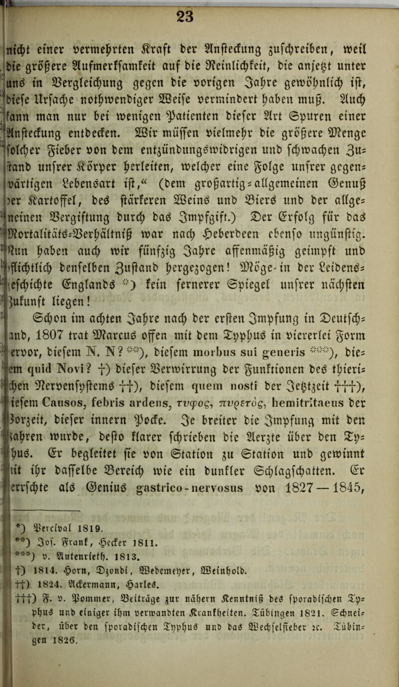 nicfit einer »ermefjrten Äraft ber Slnßedung jufdjretben, weil . bie größere Slufmerffamfeit auf bie Veinltddeit, bie anfe§t unter und in Vergletdmng gegen bie »origen 3alfre gewölmlicf) ißt, 1,1 biefe Urfad;e notßwenbiger SBeife »ermtnbert ßaben muß. Sluc^ ' fann man nur bei wenigen Patienten biefer 2lrt ©puren einer ülnftecfung entbeden. 2Bir muffen »ielmelw bie größere SJJenge ’*folcf>er gteber ö<>n bem en^ünbungswt'brtgen unb fdjwacfyen 3u= 'tanb unfrer Äörper Verleiten, weiter eine golge unfrer gegen* »artigen Sebendart ift,“ (bem großartig * allgemeinen ®enuß |?er Kartoffel, bed ftärferen SEBetnd unb Vierd unb ber alige* net'nen Vergiftung burcf) bad gmpfgtft.) £>er (Srfolg für bad D?orta(itätd*Verßältniß war nacß £eberbeen cbenfo ungünftig. ,i!t?un ßaben aucf) wir fünfzig 3af?re ajfenmäßtg geimpft unb (ßicßtitcf) benfeiben ßergejogen! 2)?öge-in ber Seihend* • efdjtdde Qrngfanbd *) fein fernerer (Spiegel unfrer nacf)ften }ufunft liegen! ©dion im achten ^Japre nad) ber erßett Impfung in ©eutfdj* |anb, 1807 trat üftarcud offen mit bem £ppl>ud in viererlei gorm eroor, biefem N, N? biefem morbus sui generis ***), bte* quid Novi? f) biefer Verwirrung ber gunfttonen beb tfsieri* idjen S'ieroenfpftemö ff), biefem quem nosti ber gefeit fff), liefern Causos, febris ardens, rvtpog, nvgsTog, hemitritaeus ber Sorbett, biefer tnnern $ode. 3e breiter bie Impfung mit ben sauren würbe, befto flarer fcfjrieben bie Slerjte über ben £p* fmd. Orr begleitet fte »on Station üu (Station unb gewinnt ipr baffelbe Veretd) wie etn bunfler ©cplagfipatten. @t errfdjte alb ©entud gastrico-nervosus »on 1827 —1845, *) $evci»al 1819. **) 3of. gtanf, .gecfet 1811. ***) ». Slutenrietl). 1813. t) 1814. .gorn, Sqonbi, SBebemetier, SSeinljoib. tt) 1824. Slcferniann, garieS. ttt) 3- -■ Sommer, Beiträge jur näbern jtenntnig be3 fporabffc&en £9= pt)u3 ur.b einiger itjm »erroanbten JTranfbeiten. Tübingen 1821. <§?d?neu ber, über ben fporabif^en £ppl)u$ unb baS 2Betb[eljiebet :c. £übin* gen 1826.