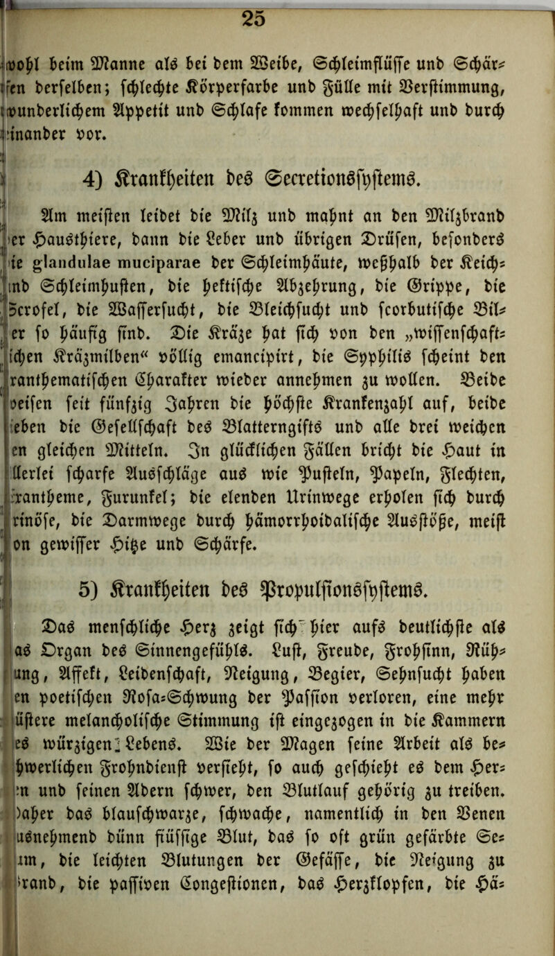 oopl beim Spanne alP bei bem SBeibe, ©tpleimpüffe unb ©cpär* fen berfelben; fcplecpte Körperfarbe unb gülle mit ©erfttmmung, counberlicpem Slppettt unb ©cplafe fommen toecpfelpaft unb burcp ünanber »or. i 4) $ranfpeiten i>e3 @ecretion3ft)ftem3. y 2lm met'Pen leibet bie 9)?iij unb mapnt an ben 2)?ü$branb » er #auPtpiere, bann bie Seber unb übrigen 2)rüfen, befonberp jte glandulae muciparae ber ©cpletmpäute, tocppalb ber Keicps !tnb ©cpleintpuPen, bie peftiftpe Slbjeprung, bie ©rippe, bie Scrofel, bie SBafferfucpt, bie ©leicpfucpt unb fcorbutifcpe ©tl* . er fo päup'g ftnb. £)ie Krä^e pat pcp oon ben „toiffenfcpaft; itpen Kr^mt'lben« »öllig emancipirt, bie ©ppptliP fcpeint ben rantpematifcpen Sparafter toieber annepmen 3U wollen. SBetbc oeifen feit fünf3tg 3upren bie pöcpfte Kranfen3apl auf, beibe lieben bie ©efellfcpaft beP ©latterngiftP unb affe brei meinen len gfeicpen Mitteln. gn glütfltcpen gälten bricpt bie £>aut in llerlet fcparfe SluPfcpläge auP tote ^ufteln, Papeln, gletpten, irantpeme, gurunfel; bie elenben Urtntoege erpolen ptp burcp jrtnofe, bie £>armtoege burcp pämorrpoibaltfcpe 21uppb'pe, meifl on gewtffer £t§e unb ©cpärfe. 5) Äranf^eiten fce3 ^wpulponafbftemS. ■ 2>aP menfcpltcpe £er3 geigt p'cp'pier aufP beutlicppe alP aP £>rgan beP ©t'nncngefüplP. ?up, greube, groppnn, fWüp* ung, Slffeft, Cetbenfcpaft, Neigung, ©egier, ©epnfucpt paben en poetifcpen SiofasScptoung ber Rafften »erloren, eine mepr öftere melancpoltftpe ©tiinmung ip etngc30gen in bie Kammern ep müßigen! SebenP. 2Bie ber 2)iagen feine Arbeit alP be* ptoerlitpeit gropnbiettp oerpept, fo aucp gefcpiept eP bem fytx* :n unb feinen Slbern fcpwer, ben ©lutlauf gepört'g 3U treiben. )aper baP blaufcptoar3e, fcptoacpe, namentltcp in ben ©enen uPnepmenb bünn p’üfpge ©lut, baP fo oft grün gefärbte ©es um, bie letcpten ©lutungen ber ©efäffe, bie 9te»gung 3tt *>ranb, bie pajftoen Songepionen, baP #er3flopfen, bie £&