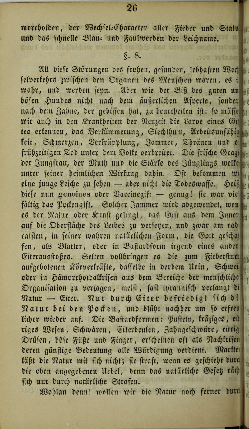 morrboiben, ber 23ecbfel=(!>baracUr alter gieber unb ©tatu unb bad ftbnelle 23lau= unb gautwerben bev Seicbttame. §. 8. »S iH 2Ut btefe Storungen beö fronen, gefunben, lebhaften SBedf feloerfehrd jwt'fchen ben Organen bed SDfenfchcn waren, ed < wa^r, unb werben feiert. Uber wie ber 33ifj beä guten un gfi böfen £>unbc3 nicht nach betn äußerlichen Ufpecte, fonber ^ nach bem 3uhue, ber gebtffen ^oA, zu beurtpeiten tfi: fo muffe ^ Wir auch in ben 3?ranfheiten ber 9ieujcit bie Sarve etneö @i| ted erfennen, bad 3>erfüntmerung, Siechtum, Urbeitöunfähtg ,j)( feit, ©chmeqen, S3erfruppfuitg, Jammer, £br<*nen unb o frühzeitigen £ob unter bem 33olfe verbreitet. Sie frtfehe ©razi ber Jungfrau, ber fWuth unb bie ©tärfe beö fjüngltngd weife unter feiner heimlichen Söirfung bahin. Oft befommen wi [„ eine funge Seiche gu fetten — aber nicht bie £obeowaffe. £etf biefe nun genuines ober SSaccinegtft — genug! fie war »ie1 fättig bad fPocfengift. Solcher 3«mmer wirb abgewenbet, wen ed ber Statur ober Äunji gelingt, bad ©ift aud bem 3nner auf bie Oberfläche beö Seibeö ju verfemen, unb jwar am rab calften, in feiner wahren natürlichen gorm, bie ©ott gefd;a| fen, ald SBlatter, ober in ©aftarbform trgenb eiited anber (Siterausffofjed. ©etten vollbringen ed bie jutn gieberfturr aufgebotenen $örperfräfte, baffetbe in berbem Urin, ©chwei ober in £ämorrboibalfrifen auö bem Bereiche ber menfchttd;e Drganifatton ju »erjagen, meift, fafi tyrannifch »erlangt bi 9tatur — Griter. 9fur burct? Getter befrtebigt fich bi 9iatur bei ben ^oefett, unb blüht nachher um fo erfreu lieber wt'eber auf. 2)te ©aftarbformen: Ruffeln, frägtgeö, eil riged SQSefen, ©thwären, Gftterbeulen, 3uhn3ef^U)ure, eitrig Prüfen, böfe güfje unb ginger, erfcheinen oft alö üRadtfrifen beren günßige 23ebeutung alte Söürbigung »erbtent. StÄarftei läßt bie Statur mit ft<h nicht; fte jlraft, wenn ed gefehlt burd bie oben angegebenen liebet, benn baö natürliche @efe£ rach fich nur burch natürliche ©trafen. 28ot>tan benn! wollen wir bie Statur noch ferner burd fei