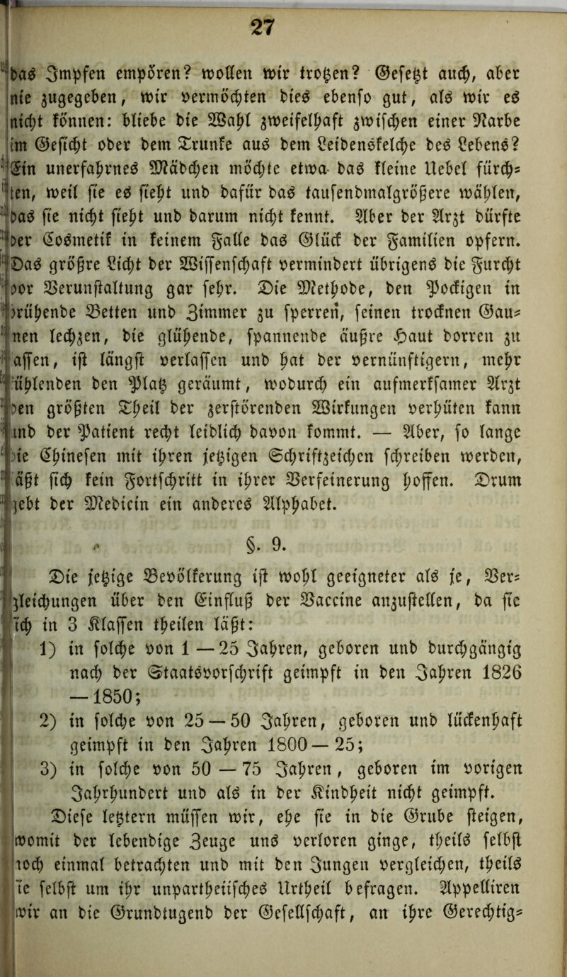 baS Bntpfen empören? wollen ttrir trogen? ©efegt aucp, ater nie jugegeben, wir »ermöcpten bieS ebenfo gut, als wir eS inicpt föntten: bliebe bte SBapl jwetfetpaft jwifcpen einer 97arbe 'im ©eftcpt ober bem Srunfe aus bem SetbenSfelcpe beS Sehens? ©tn unerfaprneS SJfäbcpen möd;te etwa baS fletne liebet fürdp? ten, weil fie es fiept unb bafür baS taufenbmatgröpere wäptett, baS fte nicpt fiept unb barum nicpt fennt. Stber ber Strjt bürfte Der ©oSmetif in feinem gatte baS ©iücf ber gamitien opfern. :SaS gröfre Sicpt ber Sßiffenfcpaft »ermtnbert übrigens bte gurdpt Dor Serunftaltung gar fepr. Sie 2)ietpobe, ben Rödigen in 's wüpenbe Setten unb Biewer ju fperrett, feinen trocfnen ©au? ! nen lecpjen, bte gtüpenbe, fpannenbe äufjre £aut borrctt 31t affen, ift längft »erlaffen unb pat ber vernünftigem, ntcpr üptenben ben fptag geräumt, moburdj ein aufmerffamer 5trjt Den größten Speit ber jerftbrenben SBirfungen »erpüten fann ;i mb ber Patient vedpt teiblicp ba»on fommt. — 2tber, fo lange de ©pinefen mit ipren jegigen ©tprift^eicpcn fcpreiben werben, äfft fiep fein gortfepritt in iprer Verfeinerung poffen. Srurn - jebt ber 9)febicin ein anbercS Sttppabet. , §. 9. Sie fegige Se»ötferung ift wopt geeigneter atS fe, Ser? [jlet'dpungen über ben ©inftujf ber Vaccine angupetCen, ba fic tep in 3 Staffen tpeiten täfjt: 1) in fotdpe »on 1 —25 Bapren, geboren unb burepgättgig naep ber ©taatSoorfcprift geimpft in ben Bapren 1826 — 1850; 2) in fotdje »on 25 — 50 Bspeen, geboren unb lüdenpaft geimpft in ben Bdpcen 1800—25; 3) in fotdpe »on 50 — 75 Bdpcen , geboren im »origen Baprpunbert unb atS in ber Ätnbpeit nicpt geimpft. Siefe tegtern müffen wir, epe fte in bte ©rttbe ftet'gen, womit ber lebenbige Beuge uttS »ertoren ginge, tpettS fetbjl Itodp einmal betrad;ten unb mit ben Bungen »ergteidfen, tpettS ie fetbft um ipr unpartpetifcpeS Urtpett befragen. Slppetltren t»ir an bie ©runbiugenb ber ©efettfdjaft, an ipre ©eredptig?