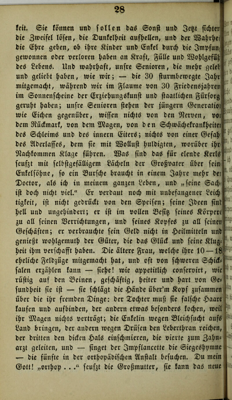 Ift1 fett, ©te fomten unb follett bad ©onfi unb 3e$t fitster bte 3wetfel löfen, bie ©unfel^ett aufbetten, unb ber SSSaprpe? bie @|>re geben, ob ihre .ftnber unb Snfel burcb bte 3mpfun gewonnen ober »ertoren haben an Alraft, gülle unb SSoblgefüb bed Sehend. Unb wahrhaft, unfre ©enioren, bte mehr gelet unb geliebt haben, wie wir; — bte 30 fturmbewegte 3ab* mitgemacht, wäbrenb wir im gtaume »on 30 griebendjabren im ©onttenfc^eine ber Srjiebungdfunft unb flaatltcben gürforg geruht haben; unfre ©enioren fielen ber Jüngern ©cnerattoi wie Sieben gegenüber, wiffett nidbtd »on ben 9?er»en, »ot bem 9?ücfmarf, »on bem 9)?agen, »on ben @d;wäcbefranfbettei bed @d;teimd unb bed inttern Siterd; niebtd »on einer ©efab bed Slberlaffed, bem fte mit Sbßoltuji ^irfbtcjten, worüber ihr 9?acbfommen ft'lage führen. 2Bad ftnb bad für elenbe Äerld feufgt mit felbftgefälligent Säbeln ber @rofj»ater über fein * Sttfelfobne, fo ein Surfte brauet tn einem 3abre mehr bet Doctor, ald ich in meinem ganzen Seben, unb „feine @acb< ift boeb nicht »tel.“ Sr »erbaut notb mit unbefangener Seid? tigfeit, ift nicht gebrücEt »on ben ©peifen; feine 3been ftnb hebt unb ungebinbert; er ift im »ollen Vejig feinet Äbrperelr ju all feinen Verrichtungen, unb fetned Äopfed ju alt feinen ©efebäften; er »erbrauebte fein ©elb nicht tn Heilmitteln unb geniest woblgemutb ber ©üter, bte bad ©lücf unb feine $lug: beit ibm »erfebafft buben. £>ie ältere grau, welche ibre 10 —18 eheliche genüge mitgemacht pat, unb oft »on febweren ©<ptcf= faten erzählen fann — flehe! wie a^petitltcp conferoirt, wie rüftig auf ben 33etnen, gefd;äfttg, b^ter unb hurt »on ©e* funbbeit fte i|i — fte febtägt bie Hände über’m $opf jufantmen über bie ihr fremben 2)ittge: ber ^oepter muff fte falfd;e paare faufen unb aufbinben, ber anbern etwad befonberd foepett, weil ihr SUtagen nieptö »erträgt; bte Snfelin wegen Vtctcbfucbt aufd Sanb bringen, ber anbern wegen £>rüfen ben Sebertbran reichen, ber brüten ben bt'cfen pald etnfcpmteren, bie »ierte jum 3abn5 arjt geleiten, unb — finget ber gntpflancette bie ©iegedbymtte — bie fünfte in ber ortbo»äbifd;en Stnflalt befuchen. 2)u mein ©ott! „ortbop ..feufjt bie ©rojjmutter, fte fann bad neue 4i tilli