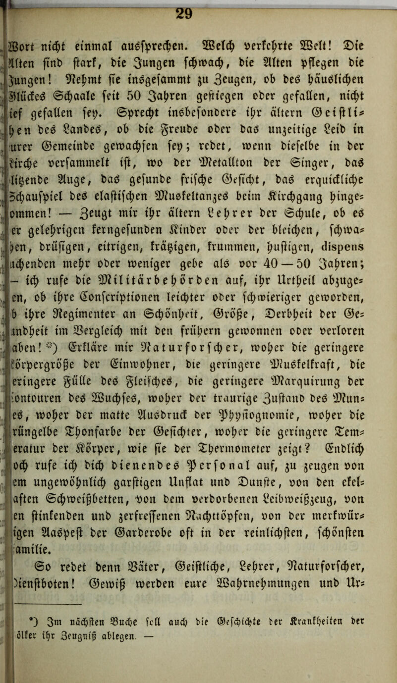 JBort nicht einmal ausfprechen. SBelch »erfchrte SQSett! ©ie !Utm jtnb fiarf, bte jungen fchwach, bie 21Iten pflegen bie Jungen! Rehmt fte inegefammt ju 3eugtn, cb beP h«uolichen 5Uüäe0 ©djaale fett 50 fahren gediegen ober gefallen, nicht ief gefallen fet). ©precht tnebefonbcre tpv altern ©etjllt* pett beö Sanbeb, ob bie greube ober bab unjeitige Setb tn urer ©emetnbe gemachten fep; rcbet, wenn biefelbe in ber Jtrdje »erfammelt ift, wo ber Rietallton ber ©inger, ba$ ltgenbe 2luge, bab gefunbe frifche ©eftcht, baP erqutcfltche Stfjaufpt'el beb elaftifchen RiuofeltanjeP beim Kirchgang Ringes ontmen! — 3eu3t m‘c thr öltern 1'eprer ber ©chule, ob eb er gelehrigen ferngefunben ^tnber ober ber bleichen, fchma# )en, brüftgen, eitrigen, tranigen, fruinmen, heftigen, dispens atchenben mehr ober weniger gebe alp »or 40 — 50 fahren; - ich rufe bie Riilitärbehörben auf, ihr Urteil abjuge* en, ob ihre (Eonfcrtptionen leichter ober fchwieriger geworben, b ihre Regimenter an Schönheit, ©röfje, Derbheit ber ®e= tnbheit im Vergleich mit bcn frühem gewonnen ober »erloren aben!*) (Erfläre mir Raturforfcher, woher bte geringere Jörpergröfje ber (Einwohner, bte geringere ÜDiuPfelfraft, bte eringere gülte beb gleifcheP, bie geringere sJRarquirung ber iontouren beP Söuchfeö, woher ber traurige 3uftanb beP Riuns eP, woher ber matte SluPbrucf ber ^hP^rönotnte, woher bie ritngelbe Thonfar&e ber ©eftchter, woher bte geringere Tem* eratur ber Körper, wie fte ber Thermometer geigt? (Enblich Joch rufe ich bich btenenbeP ^erfonal auf, ju zeugen oon em ungewöhnlich garftigen Unflat unb ©unfte, non ben efets iaften ©chwetfjbetten, oott beut »erborbenen i!etbwei§jeug, oon en ftinfenben unb jerfreffenen Rnchttöpfen, non ber metfwür* t'gen SlaPpejt ber ©arberobe oft in ber reinlichften, fcpönften ;amilie. ©o rebet benn SSäter, ©eijilicpe, Seprer, Raturforfcher, Menjiboten! ©ewifj werben eure Söahrnehtnungen unb Ur« *) 3m nächßen Suche fett aud? bie ©efc^i^te Octr Äranfljetfnt bet '■ föltev i^r 3eugnt|j ablegen. —
