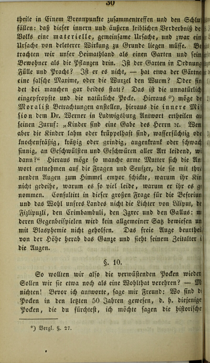 *|>eife tn Qrtnem ©rennpunfte jufammentreffen unb ben ©cplu1 fällen; bap biefer Innern unb äupern leiblichen ©erberbnip be ©olfö eine materielle, gemetnfame Urfache, unb jwar ein Urfache »on beleterev SBirfung ju ©runbe liegen muffe, ©e ü trauten mir unfer £eimathlanb alö einen ©arten unb feüti jiflf ©ewopner al3 bie ^flanjen brin. 3P ber ©arten in Dehnung fcjci giitle unb Fracht? 3P er e$ nicht, — pat etwa ber ©ärtnei mti bet bei manchen gar beibeö Patt? £>aö ip bie unnatürlich eingepfropfte unb bie natüilicpe $ocfe. iüuerauö ’f) möge be 9)foratift ©etrachtungen anpellen, hierauf bie innere ü)tij fion bem Dr. Söerner in Subwtgöburg Slntwort ertpetlen au feinen 3uruf: »^inber ftnb eine ©abe be$ £errn :c. 2Sen aber bie Äinber lahm ober früppelpaft pnb, n?afferfuchtig obe fnochenfräptg, frätjt'g ober grtnbtg, augenfranl ober fcpwach finnig, an ©efchwülpen unb ©efchtoüren aller 2lrt leibenb, wt bann? £ierauö möge fo manche arme Sftutter pdf bie 2ln wort entnehmen auf bie fragen unb ©eufjer, bie fte mit tprc nenben Slugen jum Fimmel empor fchicfte, warum ihr Ätn nicht gebeihe, warum eö fo oiel leibe, warum er ihr ed gc nommen. ßonfultirt in biefer gropen grage für bie ©efretun unb bas 2öohl unfreö Sanbeö nicht bie Sichter oon Siliput, be gijltpu^lt, ben ßrtmbambuli, ben 3grec unb ben@alluö: rat beren ©egenbetfpielen wirb fein allgemeiner ©ah bewiefen un mit ©laöphemie nicht geholfen. Daö freie Sluge beurteil »on ber £öhe herab baö ©anje unb fieht feinem 3eitoI*er » bie Slugen. 4) §. 10. ©o wollten wir alfo bie »erwüftenben ^ocfen wieber ©ollen wir fte etwa noch ald eine SBohltlfat oerehren? — 2ft; ntd)ten! ©eoor ich antworte, fage mir greunb: 2Bo pnb bij 9ßocfen in ben lebten 50 fahren gewefen, b. h* btefenige ^pocfen, bie bu fürc^tep, ich möchte fagen bie lnPwifche ffievgl. §. 27.