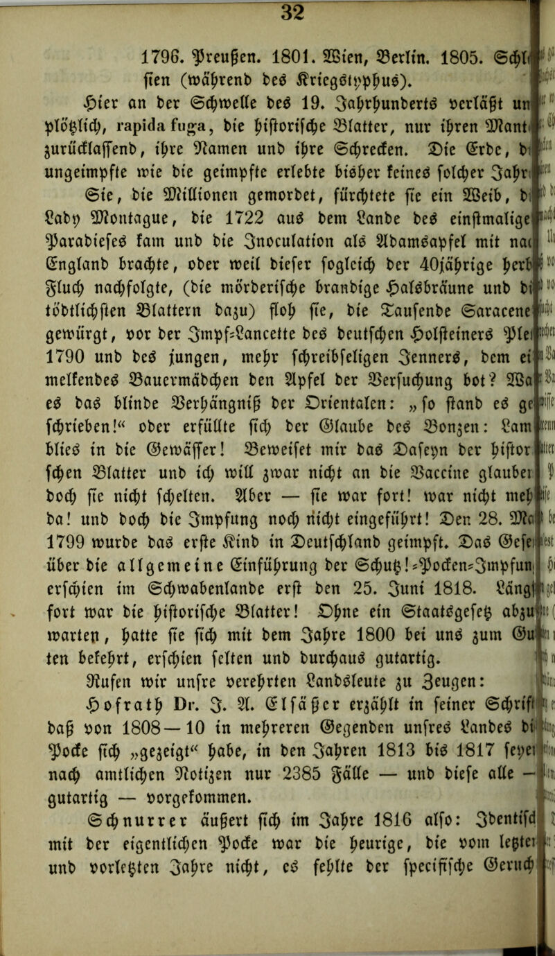 litt 1796. ^reugen. 1801. Sßten, 23etltn. 1805. <Sd)li! fiett (wäljtenb bed Äriegdtpphud). £ter an bet (Schwelle bed 19. 3a^tfmnbertö »erlägt un 16f plöglid;, rapidafuga, bie ptftottf^e Slatter, nur tljren sDiant i ■ jurüdlaffenb, t^re tarnen unb ihre ©chreden. £>te Gerbe, b. I unget'mpfte wte bte geimpfte erlebte bieder feined folget 3afw 1(1 (Sie, bie Sftilltonen gemorbet, fürchtete fie ein SQBetb, bi Sabp -SHotitague, bie 1722 aud bem üanbe bed einflmaltge ^arabtefed fatn unb bie 3noculatt'on als SIbamdapfel mit nac “ Grnglanb braute, ober weit biefer foglcich ber 40jährige fierb lSM gluch nad;folgte, (bie mörberifche branbtge £atdbräune unb billM tb'btltchften 33lattern baju) floh fie, bie ©aufenbe (Saracenei M* gewürgt, »or ber 3mpfs£ancette bed beutfchen .fjolfieinerd $lei 1790 unb bed jungen, mehr fchreibfeligen 3ennerd, bem ei ntelfenbed 23auctntäbchen bett Slpfel ber 33etfud)ung bot? 2Ba ed bad blinbe Sßerfiängnig ber Orientalen: „fo fianb ed ge® fchrteben!“ ober erfüllte ftch bet ©laube bed IBonjett: Sam blted in bie ©ewäffer! SSewetfet mir bad ©afepn ber ^tftor fdjen SBlatter unb id; will jwar nicht an bie 33accttte glaubet hoch fie nicht fdjeltett. Slber — fie war fort! war nicht mef) ba! unb bod> bte 3mpfttng nod; titd;t eingeführt! ©en 28. 1799 würbe bad erfie $inb in ©eutfchlanb geimpft, ©ad ©efe über bie allgemeine Geinführuttg ber ©dhuhl^ocfen^mpfun erfaßen im (Sdtwabenlanbe erft ben 25. 3uni 1818. Scingf|i fort war bie htftonf<he Slatter! Ofme t‘n @taatdgefe§ ab$u warten, fyatte fie ftch mit bem 3ahre 1800 bei und jum ©ul#ii ten belehrt, erfchien feiten unb burchaud gutartig. P« 9?ufen wir unfre »erehrten Sanbdleute ju 3eugen: £ofrath Dr. 3* 21. Gelfägcr ergäplt in feiner Schrift |t bag »on 1808—10 in mehreren ©egenben unfred Sattbed bl Iti sJ5ocfe fidj »gezeigt“ fyabe, in ben 3ahren 1813 bid 1817 fepet «« nach amtlichen Zotigen nur 2385 $älle — unb biefe alle — gutartig — »orgelommen. (Schnurrer äugert ftch »nt 3<*hre 1816 alfo: 3bentifd mit ber eigentlichen $ocfe war bie heurige, bte oottt lefjter unb »örterten 3ahre nicht, cd fehlte bet fpectftfd;e ©eruch fest