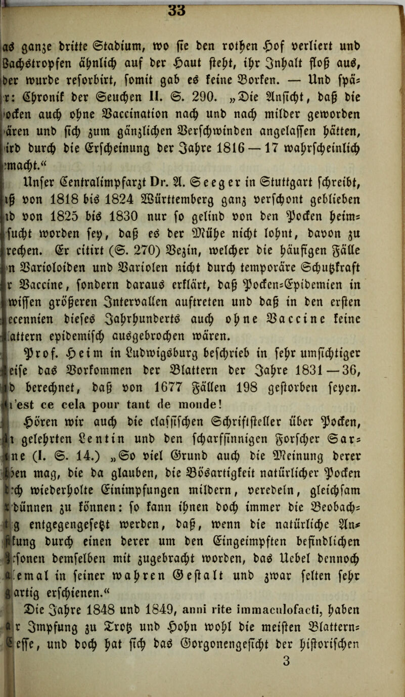 » a$ ganje brüte ©tabium, wo fte ben rotpen £of »ediert unb BatpOtropfen ä^nlir^ auf ber £>aut fie^t, tpr gnpalt flog au$, ber würbe reforbirt, fomtt gab e3 feine ©orfen. — Unb fpä* r: Epronif ber ©eutpen II. @. 290. „Sie Slnficpt, bag bie liefen aucp opne ©accination nacp unb nacp miiber geworben i'aren unb fiep jum gän^licpen ©erfcpwtnben angefaffen patten, i'irb burcp bie Erfcpetnung bergapre 1816 — 17 waprfcpeinlicp pmacpt.“ I Unfer Eentraltmpfarjt Dr. 21. © e e g e r in Stuttgart fcgreibt, ig »on 1818 bib 1824 SSürttemberg ganj »erfcpont geblieben jtb »on 1825 biö 1830 nur fo gelinb »on ben Rotten peirn* rfucpt worben fep, bag eO ber 3J?upe nicpt lopnt, ba»on ju recpen. Er citirt (<8. 270) ©ejin, welcper bie päug’gen gälte >n ©artolotben unb ©art'olen nicpt burcp temporäre ©cpupfraft r ©accine, fonbern barauO erflärt, bag *J5ocfcn=Epibemien in iwiffen grögeren gnter»allen auftreten unb bag in ben erfien ecennien biefeo gaprpunbertö aucp opne ©accine feine attern eptbemifcp aubgebrocpen wären. ^5rof. £eim in ßubwigeburg befcprteb in fepr umficptiger eife baO ©orfommen ber ©lattern ber gapre 1831—36, beregnet, bag »on 1677 gälten 198 geftorben fepen. i’est ce cela pour tant de monde! flöten wir aucp bie claffifcpen ©cprififieller über Rotten, ilt geleprten Sentin unb ben fcparfftnnigen gorfcper @ar* Ijne (I. @. 14.) ,,©o »iel ©runb aucp bie ©ieinung berer |jen mag, bie ba glauben, bie ©o’Oartigfeit natürlicher ^ocfen t*cp wteberpolte Einimpfungen milbern, »erebeln, gleicpfam Ibünnen ju fönnen: fo fann ipnen bocp immer bie ©eobacp* t g entgegengefept werben, bag, wenn bie natürliche 2ln* jifung burcp einen berer um ben Eingeimpften begnbticpen Icfoneit bemfelben mit gugebracpt worben, ba$ Ucbel bennocp a'emal in feiner wapren ©e ft alt unb jwar feiten fepr giartig erfcpienen.“ Sie gapre 1848 unb 1849, anni rite immaculofacti, pabeit Ir gmpfung 3U £rop unb £opn wopl bie meiften ©lattern* effe, unb bocp pat ftcp baO ©orgonengejlcpt ber ptgorifcpen