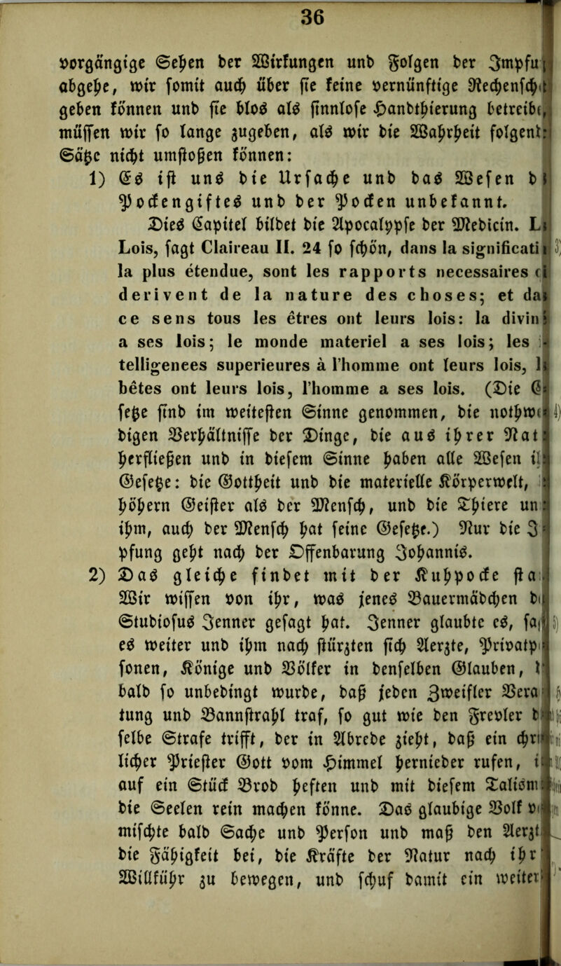 »orgängige ©eben ber SBirfungen unb golgen ber Srnpfuj abgebe, mir fomit audj> über fie feine »ernünfttge 9?e^enf^it geben fönnen unb fte blöd ald ftnnlofe £anbtb«erung betreibt, muffen mir fo bange jugeben, ald mir bie SBabrbeit folgent: ©äfjc nicht umftoßen fönnen: 1) (Sd ifi und bie Urfacbe unb bad SBefen bi ^)ocfengifted unb ber ^ocfen unbefannt. £)ied ßapitel hübet bie 2lpocalppje ber Sttebicin. Lc Lois, jagt Claireau II. 24 jo fcbön, dans la significati |n 3' la plus etendue, sont les rapports necessaires cl derivent de la nature des choses; et dar ce sens tous les etres ont leurs lois: la divins a ses lois; le monde inateriel a ses lois; les i| telligenees superieures a l’homme ont teurs lois, h betes ont leurs lois, rhomme a ses lois. (2)ie © jejje ffnb im meiteffen Sinne genommen, bie notbmcil) bigen SUerbältniffe ber 3)tngc, bie aud tprer Slati berfließen unb in biefem ©inne ba&£n aße SBejen ill ©ejege: bie ©ottbeit unb bie materielle ßörpermelt, :] böbern ©eißer ald ber SDfenfcb, unb bie £b‘£r£ un:s ibm, aud) ber 2J?enfcb bat feine ©efefce.) 9Iur bie 3:i pfung gebt nach ber Dffenbarung Sobannid. 2) 2)ad gleiche finbet mit ber ßubpocfe ffa.l 2Bir miffen »on <br, mad jened SSauermcibcben bi ©tubtofud Senner gejagt bof« Senner glaubte cd, faj i) ed meiter unb ibm nach flur^ten fiep 2lerjte, fPrioatpi* jonen, Könige unb SSölfer in benjelben ©tauben, 1- balb jo unbebingt mürbe, baß jebcn 3weifler 33era: ( tung unb Sannftraßl traf, jo gut mie ben greoler blljj jelbe ©träfe trifft, ber in Slbrcbe jiebt, baß ein cbrilhi lieber sJ>rtefier ©ott »om Fimmel bernteber rufen, ill auf ein ©tücf S3rob b£ften unb mit biejem tEalionifc bie Seelen rein machen fönne. £>ad gläubige SSolf »«ii mtje^te halb ©acbe unb fPerfon unb maß ben Slerjtl bie gäbigfeit bei, bie Ärafte ber Slatur nach ibr' 33iltfiibr $u bemegeit, unb jefjuf bamü ein meiter-