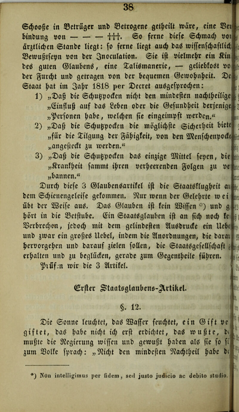 Stpoofjie in 33etrüger unb betrogene geteilt toäre, eine SSet binbung non ü+. So ferne biefe Scpmacp not ärjtticpen Stanbe liegt: fo ferne liegt auep bag tt>iffenf<^aftticfc Sewufjtfepn non ber gnoculation. ©ie ijl nielmepr ein Hin beP guten ©taubenö, eine £attömanerie, — gettebfoet no ber gurept unb getragen non ber bequemen ©ewopupett. 25e Staat b^t im gapr 1818 per 2)ecret auögefproepen: 1) „©aß bt'e Scpu^pocfen ni<pt ben mtnbefien nad^t^etltge „©tnflufj auf baö Seben ober bie ©efunbpett berjentge, ij „^erfonen habe, meinen fte eingeimpft werben. m 2) „®aß bie Scpuppocfen bie mögltcpfte ©uperpeit biete j „für bie Tilgung ber gabigleit, non ben 5Dfenfcpettpocf< in „angefteeft gu werben. : ^ 3) „®afj bie Scpufcpocfen baö einige Mittel fepen, bie „Hranfpett fammt tpren nerpeerenben golgett 3u ne' (dt „bannen. B(l ©urep tiefe 3 ©taubenoartifel iji bie Staatöftugpeit ai |t| bem Scptenengeletfe gefommeit. 9^ur wenn ber ©eteprte wei ||(t übt ber SBetfe auO. 2)aö ©tauben ift fein SSSiffen ö) unb g 112 pört in bie ©ctftube. ©in StaatOgtauben ift an fiep noep fe i|| SSerbrecpen, jeboep mit bem getinbe(ten SiuObrucfe ein UebcjI} unb jwar ein grofjeO liebet, inbem bie Sünorbnungen, bie barat jj pernorgepen unb barauf jieten folten, bie Staatögefellfcpaft ji^i erpatten unb ju begtücfen, gerabe jurn ©egentpeite füpren. «Prüfen wir bie 3 Ülrtifel. 1 in <£rfter ^tantsglaubens-(3lrtikel. |t §. 12. ' Im ©t’e Sonne teueptet, baö SQSaffer feuchtet, ein ©ift ne giftet, baO pabe ntept itp erfi erbteptet, ba$ wußte, b< muffte bie Regierung wtffen unb gewußt paben alO fte fo fi’ “ jurn SSolfe fpraep: „Sticpt ben mtnbefien «TCacptpeit pabe b< 1 Jj ji, *) Non intelligimus per fidern, sed justo judicio ac debito Studio.