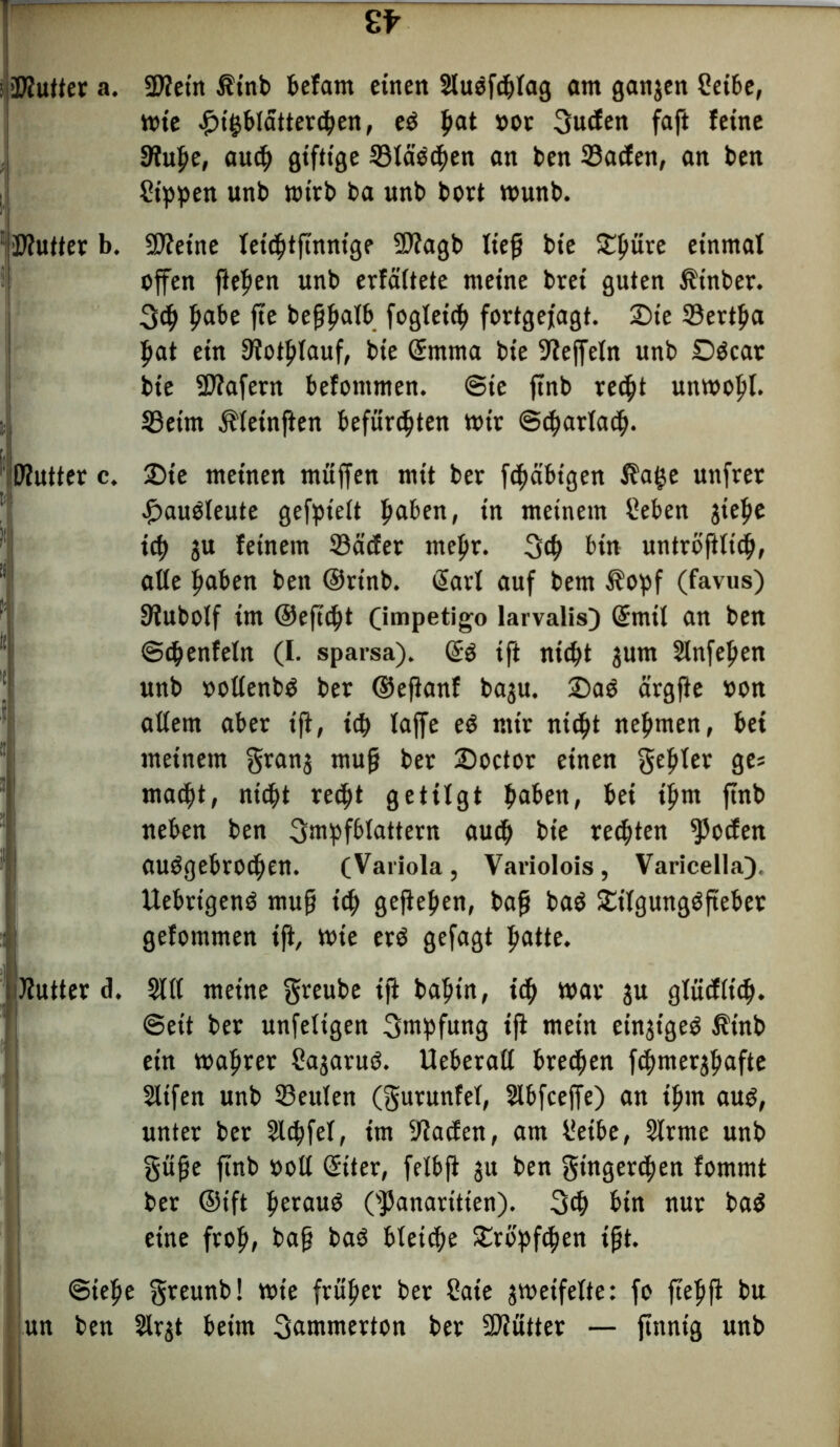Kutter a. Kein Ät’nb befam einen Sluöfdjlag am ganjen Seihe, wie #tgf>!attetci>ert, e$ ffat »or 3uden faft feine Kuffe, aucff giftige 33läecffen an ben 23aden, an ben Sippen unb wirb ba unb bort wunb. Kutter b. «Keine letffttffnnige Kagb lieff bie £ljüre einmal offen flehen unb erfältete meine brei guten Ätnber. 3cf> ffabe ffe beffffalb fogleitff fortgefagt. £>te 33ertffa ffat ein Kotfflauf, bie ©mma bie Keffeln unb Döcar bie -Käfern befommen. Sie ffnb rec^t unwoffl. SBeim Äleinften befurchten wir ©cffarlacff. Kutter c. 2>te meinen muffen mit ber fcfjäbtgen $a§e unfrer £>augleute gefptelt ffaben, in meinem Seben gteffe icff SU feinem Söäcfer mefir. 3$ bin untröfflicff, alle ffaben ben ©rt'nb. ßarl auf bem 3?opf (favus) Kubolf im ©efftftt (impetigo larvalis) ©rnil an ben ©cffenfeln (I. sparsa). ©3 tft nicfft sum Slnfeffen unb »ollenbO ber ©effanf basu. £>aS ärgffe »on allem aber iff, icff laffe eö mir nicht nehmen, bei meinem grang muff ber 25octor einen geiler ges macfft, ni<ht re<ht getilgt haben, bei tffm ffnb neben ben 3mpfblattern aud> bie regten $oden abgebrochen. (Variola, Variolois, Varicella), Uebrigenö muff tcf> gefielen, baff baö SEtlgungöffeber gefommen iff, wie erö gefagt hatte, IJJutter d. Sill meine greube iff baffin, icff war gu gliidlidj. ©eit ber unfeligen Impfung iff mein eingigeö Äinb ein waffrer Sagaruö. Ueberall brecfjen fcffmersffafte Slifen unb 33eulen (gurunfel, Slbfceffe) an iffm auo, unter ber 3l«hfel, im Kaden, am Setbe, Slrme unb güffe ffnb ooll ©iter, felbff su ben gtngercffen fommt ber ©tft fferaug Cpanaritien). 3d) bin nur ba$ eine froh, baff baö bletcffe Srbpfcffen ifft. ©ieffe greunb! wie früher ber Saie gweifelte: fo ffeffff bu un ben Slrgt beim 3utnmerton ber SKütter — finnig unb