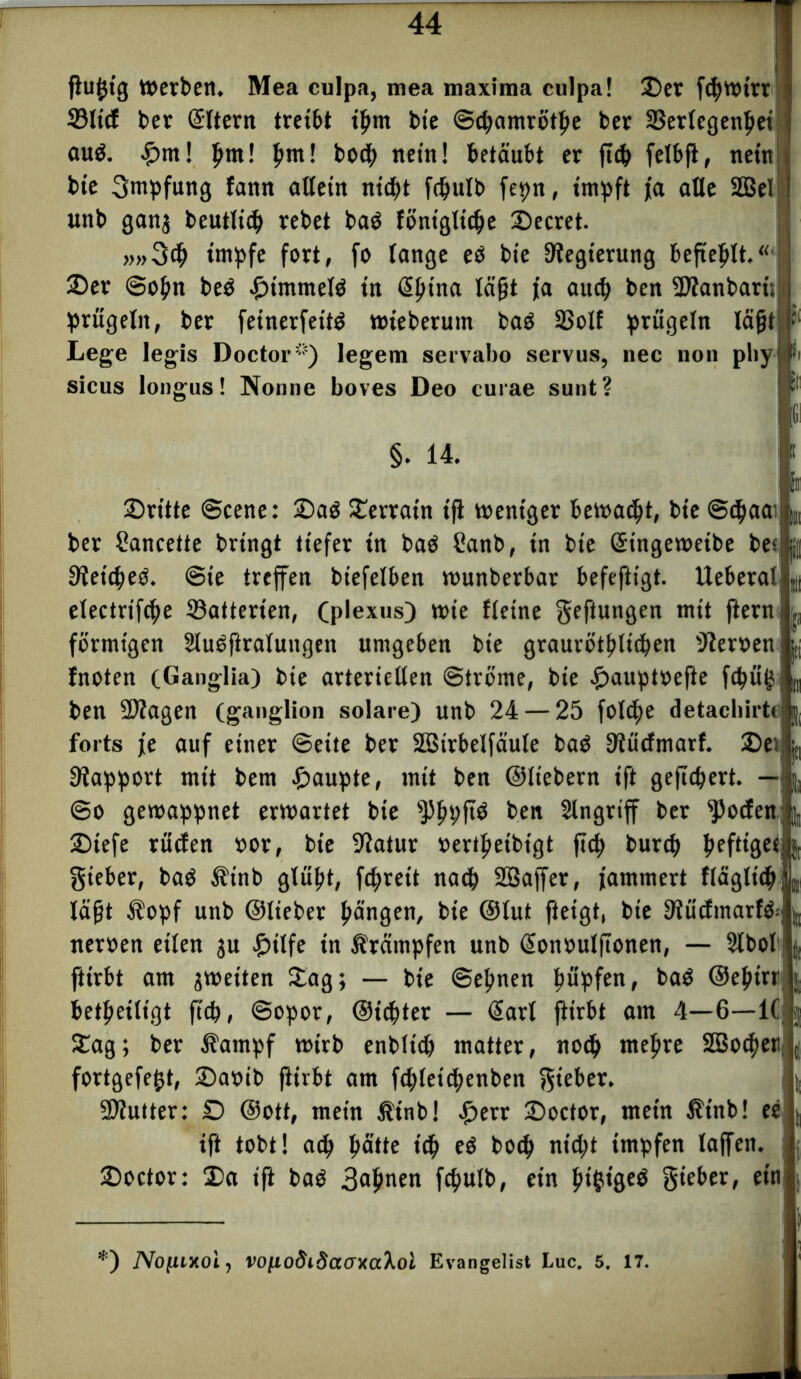 gu£ig Werben. Mea culpa, mea maxima culpa! ©er fcbwirr 33ltcf ber Sltern tret&t igm bte ©cbamrötbe ber SSerfcgen^ct auö. £m! fyml pm! bocb nein! betäubt er g<b felbg, nein bie Impfung fann allein nicht fdjulb fepn, impft ja alle 2Bel unb ganj beutlidj vebet baö föniglicbe ©ecret. >,»3<b impfe fort, fo lange eö bie Regierung begeblt,“* ©er ©ogn beö ©immete tn Sb‘na lügt ja au$ ben Sttanbari; prügeln, ber feinerfeite wieberum baö 2Solf prügeln lägt Lege legis Doctor*) legem servabo servus, nec non pliy; sicus longus! Nonne boves Deo curae sunt? §. 14. i ©ritte ©eene: ©aö ©erratn tg weniger bewacht, bie ©cbaav ber Sancette bringt tiefer in baö Sanb, in bie Singeweibe bec Reichte, ©ie treffen biefelben wunberbar befeftigt. Ueberal electrifcbe Ratterten, (plexus) wie fleine geftungert mit fterni förmigen Sluöftratungen umgeben bie graurc?tt?ltc^en 'Jleroen fnoten (Ganglia) bie arteriellen Ströme, bie £auptoefte fcpüg ben ÜDIagen (ganglion solare) unb 24 — 25 foldje detacliirtc forts je auf einer ©eite ber Söirbelfäule baö SRüdmarf. ©ei Rapport mit bem £>aupte, mit ben ©liebem ift gefiebert. — @o gewappnet erwartet bie ^bpftö ben Singriff ber fPocfer*], ©iefe rücfen »or, bie üftatur »ertgeibigt g<b burep heftiger*, gteber, baö $inb glüpt, fc^reit nach 2Baffer, jammert fläglt'cb t lägt ßopf unb ©lieber gängen, bie ©lut fteigt, bie Slüdmarte* iteroen eilen $u £ilfe in Krämpfen unb Sonoulftonen, — Stbol girbt am ^weiten ©ag; — bie ©ebnen büpfenf ®ebirr beseitigt fiep, ©opor, ©iebter — Sari fttrbt am 4—6—1( ©ag; ber Äampf wirb enbltd) matter, nocp megre SBocpeti fortgefept, ©aoib girbt am fcpteicbenben gieber. Butter: © ©ott, mein Äinb! £err ©octor, mein Ätnb! ee ift tobt! aeg pütte tep eö boep niept impfen taffen, ©octor: ©a ift baö 3<*bnen fepulb, ein 5>tgtgeö gieber, ein; *) jVofitxoi, VOfto$i3aaxaXol Evangelist Luc. 5. 17.
